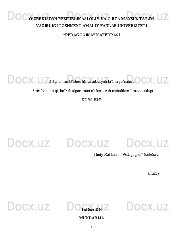 О ’ZBEKISTON RESPUBLIKASI OLIY VA  О ’RTA MAXSUS TA’LIM
VAZIRLIGI TOSHKENT AMALIY FANLAR UNIVERSITETI
“PEDAGOGIKA” KAFEDRASI
Sirtqi ta’lim  О ’zbek tili va adabiyoti ta’lim y о ’nalishi 
“ 3-sinfda  qoldiqli bo‘lish algoritmini o‘zlashtirish metodikasi ”  mavzusidagi
KURS ISHI
Ilmiy Rahbar:   “Pedagogika” kafedrasi
________________________________                                                                                                                                                                               
(imzo)
Toshkent-2024
MUNDARIJA
1 