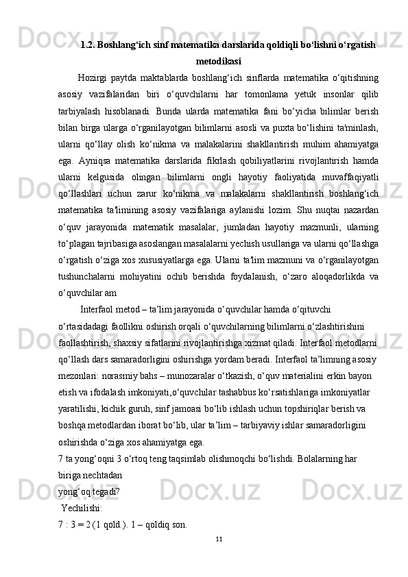 1.2. Boshlang‘ich sinf matematika darslarida qoldiqli bo‘lishni o‘rgatish
metodikasi
Hozirgi   paytda   maktablarda   boshlang‘ich   sinflarda   matematika   o‘qitishning
asosiy   vazifalaridan   biri   o‘quvchilarni   har   tomonlama   yetuk   insonlar   qilib
tarbiyalash   hisoblanadi.   Bunda   ularda   matematika   fani   bo‘yicha   bilimlar   berish
bilan birga ularga o‘rganilayotgan bilimlarni asosli va puxta bo‘lishini ta'minlash,
ularni   qo‘llay   olish   ko‘nikma   va   malakalarini   shakllantirish   muhim   ahamiyatga
ega.   Ayniqsa   matematika   darslarida   fikrlash   qobiliyatlarini   rivojlantirish   hamda
ularni   kelgusida   olingan   bilimlarni   ongli   hayotiy   faoliyatida   muvaffaqiyatli
qo‘llashlari   uchun   zarur   ko‘nikma   va   malakalarni   shakllantirish   boshlang‘ich
matematika   ta'limining   asosiy   vazifalariga   aylanishi   lozim.   Shu   nuqtai   nazardan
o‘quv   jarayonida   matematik   masalalar,   jumladan   hayotiy   mazmunli,   ularning
to‘plagan tajribasiga asoslangan masalalarni yechish usullariga va ularni qo‘llashga
o‘rgatish o‘ziga xos xususiyatlarga ega. Ularni ta'lim mazmuni va o‘rganilayotgan
tushunchalarni   mohiyatini   ochib   berishda   foydalanish,   o‘zaro   aloqadorlikda   va
o‘quvchilar am
 Interfaol metod – ta’lim jarayonida o‘quvchilar hamda o‘qituvchi 
o‘rtasidadagi faollikni oshirish orqali o‘quvchilarning bilimlarni o‘zlashtirishini 
faollashtirish, shaxsiy sifatlarini rivojlantirishga xizmat qiladi. Interfaol metodlarni
qo‘llash dars samaradorligini oshirishga yordam beradi. Interfaol ta’limning asosiy
mezonlari: norasmiy bahs – munozaralar o‘tkazish, o‘quv materialini erkin bayon 
etish va ifodalash imkoniyati,o‘quvchilar tashabbus ko‘rsatishlariga imkoniyatlar 
yaratilishi, kichik guruh, sinf jamoasi bo‘lib ishlash uchun topshiriqlar berish va 
boshqa metodlardan iborat bo‘lib, ular ta’lim – tarbiyaviy ishlar samaradorligini 
oshirishda o‘ziga xos ahamiyatga ega. 
7 ta yong‘oqni 3 o‘rtoq teng taqsimlab olishmoqchi bo‘lishdi.  Bolalarning har 
biriga nechtadan 
yong‘oq tegadi? 
 Yechilishi: 
7 : 3 = 2 (1 qold.). 1 – qoldiq son. 
11 