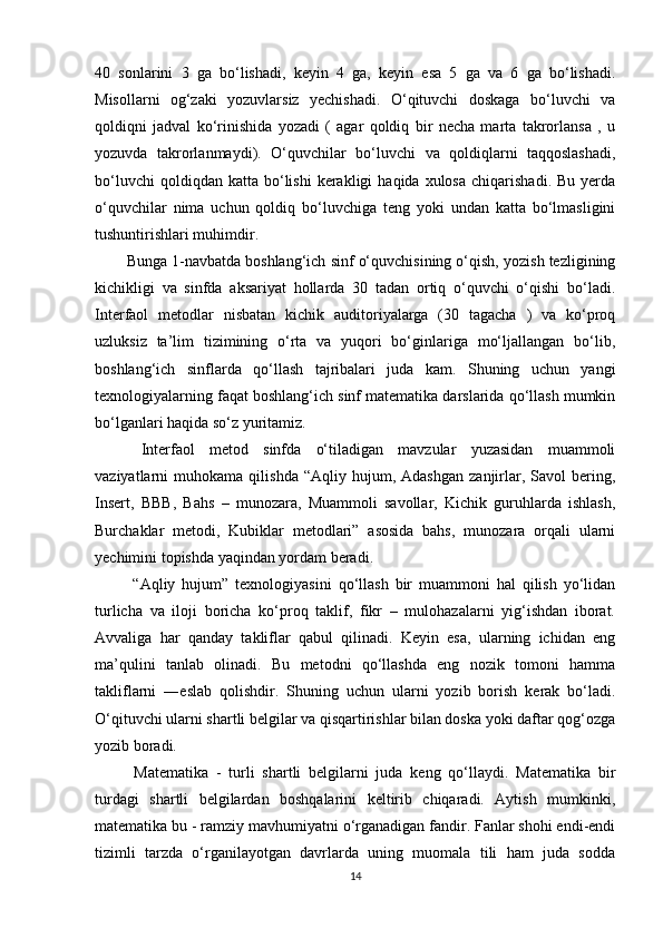 40   sonlarini   3   ga   bo‘lishadi,   keyin   4   ga,   keyin   esa   5   ga   va   6   ga   bo‘lishadi.
Misollar ni   og‘zaki   yozuvlarsiz   yechishadi.   O‘qituvchi   doskaga   bo‘luvchi   va
qoldiqni   jadval   ko‘rinishida   yozadi   (   agar   qoldiq   bir   necha   marta   takrorlansa   ,   u
yozuvda   takrorlanmaydi).   O‘quvchilar   bo‘luvchi   va   qoldiqlarni   taqqoslashadi ,
bo‘luvchi  qoldiqdan  katta   bo‘lishi  kerakligi  haqida  xulosa   chiqarishadi.  Bu   yerda
o‘quvchilar   nima   uchun   qoldiq   bo‘luvchiga   teng   yoki   undan   katta   bo‘lmasligini
tushuntirishlari muhimdir.
Bunga 1-navbatda boshlang‘ich sinf o‘quvchisining o‘qish, yozish tezligining
kichikligi   va   sinfda   aksariyat   hollarda   30   tadan   ortiq   o‘quvchi   o‘qishi   bo‘ladi.
Interfaol   metodlar   nisbatan   kichik   auditoriyalarga   (30   tagacha   )   va   ko‘proq
uzluksiz   ta’lim   tizimining   o‘rta   va   yuqori   bo‘ginlariga   mo‘ljallangan   bo‘lib,
boshlang‘ich   sinflarda   qo‘llash   tajribalari   juda   kam.   Shuning   uchun   yangi
texnologiyalarning faqat boshlang‘ich sinf matematika darslarida qo‘llash mumkin
bo‘lganlari haqida so‘z yuritamiz. 
  Interfaol   metod   sinfda   o‘tiladigan   mavzular   yuzasidan   muammoli
vaziyatlarni   muhokama   qilishda   “Aqliy  hujum,   Adashgan   zanjirlar,  Savol   bering,
Insert,   BBB,   Bahs   –   munozara,   Muammoli   savollar,   Kichik   guruhlarda   ishlash,
Burchaklar   metodi,   Kubiklar   metodlari”   asosida   bahs,   munozara   orqali   ularni
yechimini topishda yaqindan yordam beradi. 
  “Aqliy   hujum”   texnologiyasini   qo‘llash   bir   muammoni   hal   qilish   yo‘lidan
turlicha   va   iloji   boricha   ko‘proq   taklif,   fikr   –   mulohazalarni   yig‘ishdan   iborat.
Avvaliga   har   qanday   takliflar   qabul   qilinadi.   Keyin   esa,   ularning   ichidan   eng
ma’qulini   tanlab   olinadi.   Bu   metodni   qo‘llashda   eng   nozik   tomoni   hamma
takliflarni   ― es lab   qolishdir.   Shuning   uchun   ularni   yozib   borish   kerak   bo‘ladi.
O‘qituvchi ularni shartli belgilar va qisqartirishlar bilan doska yoki daftar qog‘ozga
yozib boradi. 
  Matematika   -   turli   shartli   belgilarni   juda   keng   qo‘llaydi.   Matematika   bir
turdagi   shartli   belgilardan   boshqalarini   keltirib   chiqaradi.   Aytish   mumkinki,
matematika bu - ramziy mavhumiyatni o‘rganadigan fandir. Fanlar shohi endi-endi
tizimli   tarzda   o‘rganilayotgan   davrlarda   uning   muomala   tili   ham   juda   sodda
14 