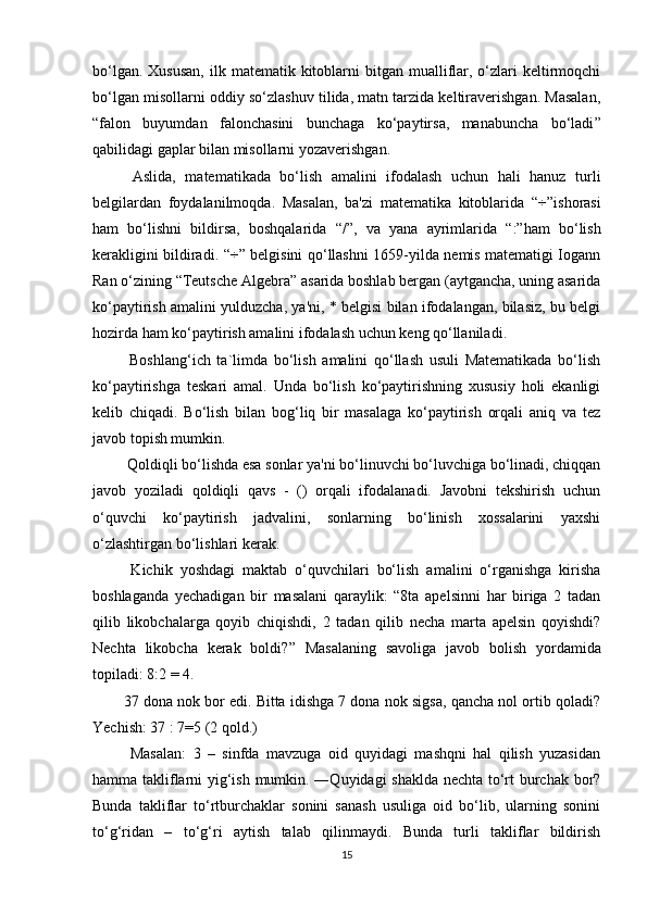 bo‘lgan.  Xususan,   ilk matematik  kitoblarni   bitgan  mualliflar,  o‘zlari  keltirmoqchi
bo‘lgan misollarni oddiy so‘zlashuv tilida, matn tarzida keltiraverishgan. Masalan,
“ falon   buyumdan   falonchasini   bunchaga   ko‘paytirsa,   manabuncha   bo‘ladi ”
qabilidagi gaplar bilan misollarni yozaverishgan.
  Aslida,   matematikada   bo‘lish   amalini   ifodalash   uchun   hali   hanuz   turli
belgilardan   foydalanilmoqda.   Masalan,   ba'zi   matematika   kitoblarida   “ ÷ ” ishorasi
ham   bo‘lishni   bildirsa,   boshqalarida   “/” ,   va   yana   ayrimlarida   “:” ham   bo‘lish
kerakligini bildiradi.   “ ÷ ”   belgisini qo‘llashni 1659-yilda nemis matematigi Iogann
Ran o‘zining  “ Teutsche Algebra ”  asarida boshlab bergan (aytgancha, uning asarida
ko‘paytirish amalini yulduzcha, ya'ni, * belgisi bilan ifodalangan, bilasiz, bu belgi
hozirda ham ko‘paytirish amalini ifodalash uchun keng qo‘llaniladi .
  Boshlang‘ich   ta`limda   bo‘lish   amalini   qo‘llash   usuli   Matematikada   bo‘lish
ko‘paytirishga   teskari   amal.   Unda   bo‘lish   ko‘paytirishning   xususiy   holi   ekanligi
kelib   chiqadi.   Bo‘lish   bilan   bog‘liq   bir   masalaga   ko‘paytirish   orqali   aniq   va   tez
javob topish mumkin. 
 Qoldiqli bo‘lishda esa sonlar ya'ni bo‘linuvchi bo‘luvchiga bo‘linadi, chiqqan
javob   yoziladi   qoldiqli   qavs   -   ()   orqali   ifodalanadi.   Javobni   tekshirish   uchun
o‘quvchi   ko‘paytirish   jadvalini,   sonlarning   bo‘linish   xossalarini   yaxshi
o‘zlashtirgan bo‘lishlari kerak. 
  Kichik   yoshdagi   maktab   o‘quvchilari   bo‘lish   amalini   o‘rganishga   kirisha
boshlaganda   yechadigan   bir   masalani   qaraylik:   “8ta   apelsinni   har   biriga   2   tadan
qilib   likobchalarga   qoyib   chiqishdi,   2   tadan   qilib   necha   marta   apelsin   qoyishdi?
Nechta   likobcha   kerak   boldi? ”   Masalaning   savoliga   javob   bolish   yordamida
topiladi: 8:2 = 4.
37 dona nok bor edi. Bitta idishga 7 dona nok sigsa, qancha nol ortib qoladi?
Yechish: 37 : 7=5 (2 qold.)
  Masalan:   3   –   sinfda   mavzuga   oid   quyidagi   mashqni   hal   qilish   yuzasidan
hamma takliflarni yig‘ish mumkin. ―Quyidagi shaklda nechta to‘rt burchak bor?
Bunda   takliflar   to‘rtburchaklar   sonini   sanash   usuliga   oid   bo‘lib,   ularning   sonini
to‘g‘ridan   –   to‘g‘ri   aytish   talab   qilinmaydi.   Bunda   turli   takliflar   bildirish
15 