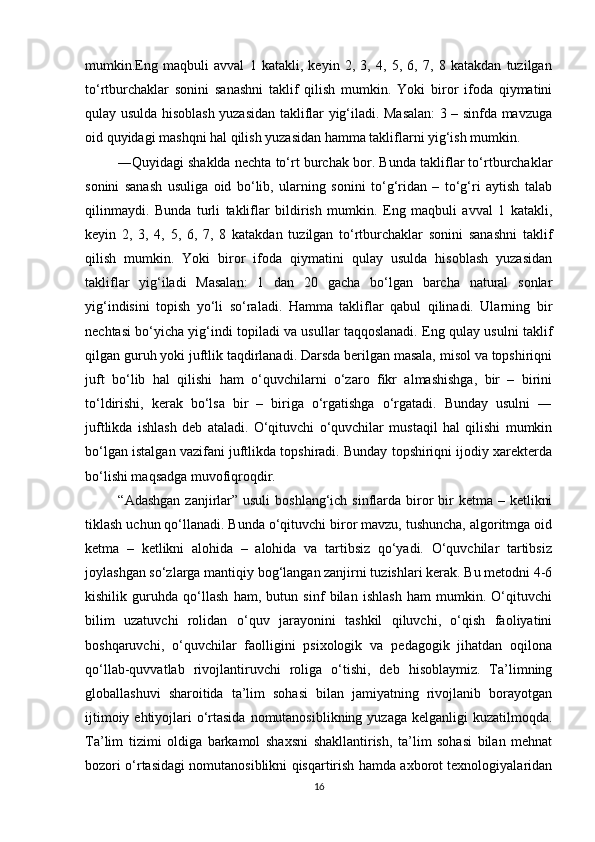 mumkin.Eng   maqbuli   avval   1   katakli,   keyin   2,   3,   4,   5,   6,   7,   8   katakdan   tuzilgan
to‘rtburchaklar   sonini   sanashni   taklif   qilish   mumkin.   Yoki   biror   ifoda   qiymatini
qulay usulda hisoblash yuzasidan takliflar yig‘iladi. Masalan: 3 – sinfda mavzuga
oid quyidagi mashqni hal qilish yuzasidan hamma takliflarni yig‘ish mumkin.
 ―Quyidagi shaklda nechta to‘rt burchak bor. Bunda takliflar to‘rtburchaklar
sonini   sanash   usuliga   oid   bo‘lib,   ularning   sonini   to‘g‘ridan   –   to‘g‘ri   aytish   talab
qilinmaydi.   Bunda   turli   takliflar   bildirish   mumkin.   Eng   maqbuli   avval   1   katakli,
keyin   2,   3,   4,   5,   6,   7,   8   katakdan   tuzilgan   to‘rtburchaklar   sonini   sanashni   taklif
qilish   mumkin.   Yoki   biror   ifoda   qiymatini   qulay   usulda   hisoblash   yuzasidan
takliflar   yig‘iladi   Masalan:   1   dan   20   gacha   bo‘lgan   barcha   natural   sonlar
yig‘indisini   topish   yo‘li   so‘raladi.   Hamma   takliflar   qabul   qilinadi.   Ularning   bir
nechtasi bo‘yicha yig‘indi topiladi va usullar taqqoslanadi. Eng qulay usulni taklif
qilgan guruh yoki juftlik taqdirlanadi. Darsda berilgan masala, misol va topshiriqni
juft   bo‘lib   hal   qilishi   ham   o‘quvchilarni   o‘zaro   fikr   almashishga,   bir   –   birini
to‘ldirishi,   kerak   bo‘lsa   bir   –   biriga   o‘rgatishga   o‘rgatadi.   Bunday   usulni   ―
juftlikda   ishlash   deb   ataladi.   O‘qituvchi   o‘quvchilar   mustaqil   hal   qilishi   mumkin
bo‘lgan istalgan vazifani juftlikda topshiradi. Bunday topshiriqni ijodiy xarekterda
bo‘lishi maqsadga muvofiqroqdir. 
  “Adashgan  zanjirlar” usuli  boshlang‘ich sinflarda biror  bir  ketma  – ketlikni
tiklash uchun qo‘llanadi. Bunda o‘qituvchi biror mavzu, tushuncha, algoritmga oid
ketma   –   ketlikni   alohida   –   alohida   va   tartibsiz   qo‘yadi.   O‘quvchilar   tartibsiz
joylashgan so‘zlarga mantiqiy bog‘langan zanjirni tuzishlari kerak. Bu metodni 4-6
kishilik   guruhda   qo‘llash   ham,   butun   sinf   bilan   ishlash   ham   mumkin.   O‘qituvchi
bilim   uzatuvchi   rolidan   o‘quv   jarayonini   tashkil   qiluvchi,   o‘qish   faoliyatini
boshqaruvchi,   o‘quvchilar   faolligini   psixologik   va   pedagogik   jihatdan   oqilona
qo‘llab-quvvatlab   rivojlantiruvchi   roliga   o‘tishi,   deb   hisoblaymiz.   Ta’limning
globallashuvi   sharoitida   ta’lim   sohasi   bilan   jamiyatning   rivojlanib   borayotgan
ijtimoiy ehtiyojlari  o‘rtasida  nomutanosiblikning  yuzaga kelganligi  kuzatilmoqda.
Ta’lim   tizimi   oldiga   barkamol   shaxsni   shakllantirish,   ta’lim   sohasi   bilan   mehnat
bozori o‘rtasidagi nomutanosiblikni qisqartirish hamda axborot texnologiyalaridan
16 