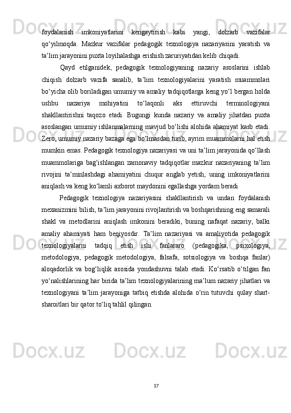 foydalanish   imkoniyatlarini   kengaytirish   kabi   yangi,   dolzarb   vazifalar
qo‘yilmoqda.   Mazkur   vazifalar   pedagogik   texnologiya   nazariyasini   yaratish   va
ta’lim jarayonini puxta loyihalashga erishish zaruriyatidan kelib chiqadi. 
  Qayd   etilganidek,   pedagogik   texnologiyaning   nazariy   asoslarini   ishlab
chiqish   dolzarb   vazifa   sanalib,   ta’lim   texnologiyalarini   yaratish   muammolari
bo‘yicha olib boriladigan umumiy va amaliy tadqiqotlarga keng yo‘l bergan holda
ushbu   nazariya   mohiyatini   to‘laqonli   aks   ettiruvchi   terminologiyani
shakllantirishni   taqozo   etadi.   Bugungi   kunda   nazariy   va   amaliy   jihatdan   puxta
asoslangan umumiy ishlanmalarning mavjud bo‘lishi alohida ahamiyat kasb etadi.
Zero, umumiy nazariy bazaga ega bo‘lmasdan turib, ayrim muammolarni hal etish
mumkin emas. Pedagogik texnologiya nazariyasi va uni ta’lim jarayonida qo‘llash
muammolariga   bag‘ishlangan   zamonaviy   tadqiqotlar   mazkur   nazariyaning   ta’lim
rivojini   ta’minlashdagi   ahamiyatini   chuqur   anglab   yetish,   uning   imkoniyatlarini
aniqlash va keng ko‘lamli axborot maydonini egallashga yordam beradi
  Pedagogik   texnologiya   nazariyasini   shakllantirish   va   undan   foydalanish
mexanizmini bilish, ta’lim jarayonini rivojlantirish va boshqarishning eng samarali
shakl   va   metodlarini   aniqlash   imkonini   beradiki,   buning   nafaqat   nazariy,   balki
amaliy   ahamiyati   ham   beqiyosdir.   Ta’lim   nazariyasi   va   amaliyotida   pedagogik
texnologiyalarni   tadqiq   etish   ishi   fanlararo   (pedagogika,   psixologiya,
metodologiya,   pedagogik   metodologiya,   falsafa,   sotsiologiya   va   boshqa   fanlar)
aloqadorlik   va   bog‘liqlik   asosida   yondashuvni   talab   etadi.   Ko‘rsatib   o‘tilgan   fan
yo‘nalishlarining har birida ta’lim texnologiyalarining ma’lum nazariy jihatlari va
texnologiyani   ta’lim   jarayoniga   tatbiq   etishda   alohida   o‘rin   tutuvchi   qulay   shart-
sharoitlari bir qator to‘liq tahlil qilingan. 
 
17 