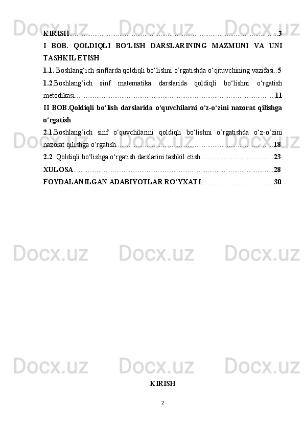 KIRISH ..................................................................................................................... 3
I   BOB.   QOLDIQLI   BO‘LISH   DARSLARINING   MAZMUNI   VA   UNI
TASHKIL ETISH
1.1.  Boshlang‘ich sinflarda qoldiqli bo‘lishni o‘rgatishda o‘qituvchining vazifasi.. 5
1.2 .Boshlang‘ich   sinf   matematika   darslarida   qoldiqli   bo‘lishni   o‘rgatish
metodikasi................................................................................................................ 11
II   BOB.Qoldiqli   bo‘lish   darslarida   o‘quvchilarni   o‘z-o‘zini   nazorat   qilishga
o‘rgatish
2.1. Boshlang‘ich   sinf   o‘quvchilarini   qoldiqli   bo‘lishni   o‘rgatishda   o‘z-o‘zini
nazorat qilishga o‘rgatish........................................................................................ 18
2.2 . Qoldiqli bo‘lishga o‘rgatish darslarini tashkil etish......................................... 23
XULOSA ................................................................................................................ 28
FOYDALAN I LGAN ADABIYOTLAR RO‘YXATI ......................................... 30
KIRISH
2 