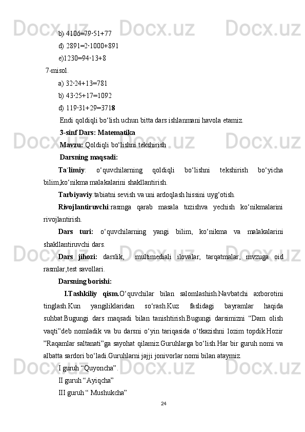 b) 4106=79∙51+77
d) 2891=2∙1000+891
e)1230=94∙13+8
  7-misol.
a) 32∙24+13=781
b) 43∙25+17=1092
d) 119∙31+29=371 8  
  Endi qoldiqli bo‘lish uchun bitta dars ishlanmani havola etamiz.
 3-sinf Dars: Matematika 
 Mavzu:  Qoldiqli bo‘lishni tekshirish
 Darsning maqsadi:
Ta`limiy :   o‘quvchilarning   qoldiqli   bo‘lishni   tekshirish   bo‘yicha
bilim,ko‘nikma malakalarini shakllantirish.  
Tarbiyaviy :tabiatni sevish va uni ardoqlash hissini uyg‘otish.
Rivojlantiruvchi :rasmga   qarab   masala   tuzishva   yechish   ko‘nikmalarini
rivojlantirish.
Dars   turi:   o‘quvchilarning   yangi   bilim,   ko‘nikma   va   malakalarini
shakllantiruvchi dars.
Dars   jihozi:   darslik,     multimediali   ilovalar,   tarqatmalar,   mvzuga   oid
rasmlar,test savollari.
Darsning borishi:
  I.Tashkiliy   qism. O‘quvchilar   bilan   salomlashish.Navbatchi   axborotini
tinglash.Kun   yangiliklaridan   so‘rash.Kuz   faslidagi   bayramlar   haqida
suhbat.Bugungi   dars   maqsadi   bilan   tanishtirish.Bugungi   darsimizni   “Dam   olish
vaqti”deb   nomladik   va   bu   darsni   o‘yin   tariqasida   o‘tkazishni   lozim   topdik.Hozir
”Raqamlar saltanati”ga sayohat qilamiz.Guruhlarga bo‘lish.Har bir guruh nomi va
albatta sardori bo‘ladi.Guruhlarni jajji jonivorlar nomi bilan ataymiz.
I guruh “Quyoncha”.
II guruh “Ayiqcha”
III guruh “ Mushukcha”
24 