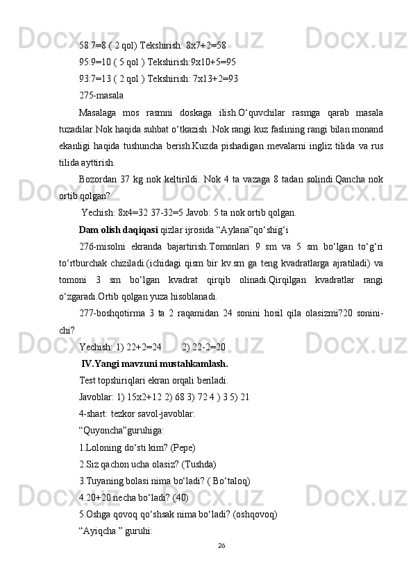 58:7=8 ( 2 qol) Tekshirish: 8x7+2=58
95:9=10 ( 5 qol ) Tekshirish:9x10+5=95
93:7=13 ( 2 qol ) Tekshirish: 7x13+2=93
275-masala
Masalaga   mos   rasmni   doskaga   ilish.O‘quvchilar   rasmga   qarab   masala
tuzadilar.Nok haqida suhbat o‘tkazish .Nok rangi kuz faslining rangi bilan monand
ekanligi   haqida   tushuncha   berish.Kuzda   pishadigan   mevalarni   ingliz   tilida   va   rus
tilida ayttirish. 
Bozordan   37   kg   nok   keltirildi.   Nok   4   ta   vazaga   8   tadan   solindi.Qancha   nok
ortib qolgan?
 Yechish: 8x4=32 37-32=5 Javob: 5 ta nok ortib qolgan.
Dam olish daqiqasi  qizlar ijrosida “Aylana”qo‘shig‘i
276-misolni   ekranda   bajartirish.Tomonlari   9   sm   va   5   sm   bo‘lgan   to‘g‘ri
to‘rtburchak   chiziladi.(ichidagi   qism   bir   kv.sm   ga   teng   kvadratlarga   ajratiladi)   va
tomoni   3   sm   bo‘lgan   kvadrat   qirqib   olinadi.Qirqilgan   kvadratlar   rangi
o‘zgaradi.Ortib qolgan yuza hisoblanadi.
277-boshqotirma   3   ta   2   raqamidan   24   sonini   hosil   qila   olasizmi?20   sonini-
chi?
Yechish: 1) 22+2=24 2) 22-2=20
 IV.Yangi mavzuni mustahkamlash.
Test topshiriqlari ekran orqali beriladi.
Javoblar: 1) 15x2+12 2) 68 3) 72 4 ) 3 5) 21
4-shart: tezkor savol-javoblar:
“Quyoncha”guruhiga:
1.Loloning do‘sti kim? (Pepe)
2.Siz qachon ucha olasiz? (Tushda)
3.Tuyaning bolasi nima bo‘ladi? ( Bo‘taloq)
4.20+20 necha bo‘ladi? (40)
5.Oshga qovoq qo‘shsak nima bo‘ladi? (oshqovoq)
“Ayiqcha ” guruhi:
26 