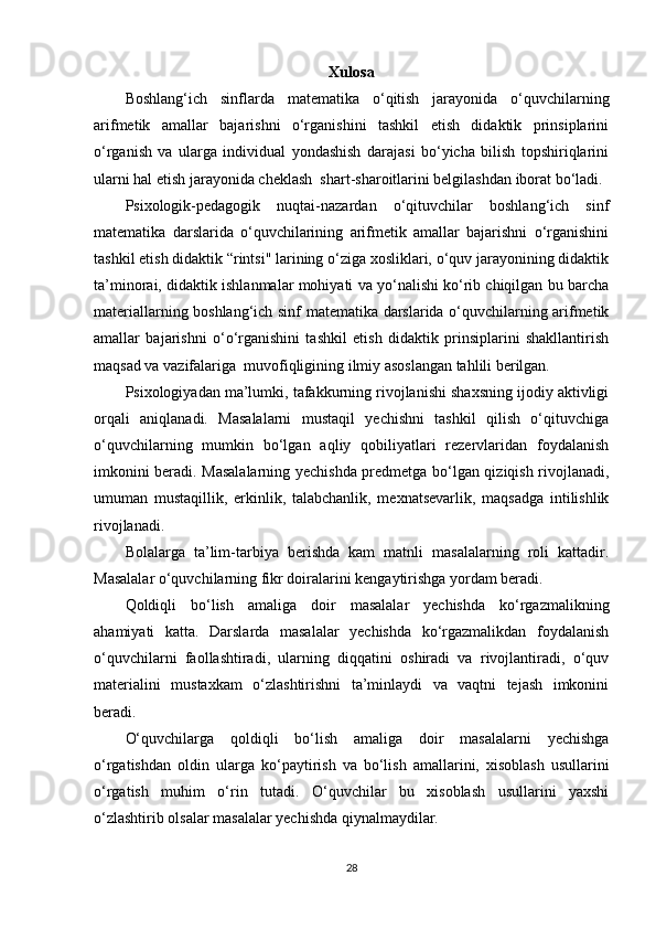 Xulosa
Boshlang‘ich   sinflarda   matematika   o‘qitish   jarayonida   o‘quvchilarning
arifmetik   amallar   bajarishni   o‘rganishini   tashkil   etish   didaktik   prinsiplarini
o‘rganish   va   ularga   individual   yondashish   darajasi   bo‘yicha   bilish   topshiriqlarini
ularni hal etish jarayonida cheklash  shart-sharoitlarini belgilashdan iborat bo‘ladi.
Psixologik-pedagogik   nuqtai-nazardan   o‘qituvchilar   boshlang‘ich   sinf
matematika   darslarida   o‘quvchilarining   arifmetik   amallar   bajarishni   o‘rganishini
tashkil etish didaktik “rintsi" larining o‘ziga xosliklari, o‘quv jarayonining didaktik
ta’minorai, didaktik ishlanmalar mohiyati va yo‘nalishi ko‘rib chiqilgan bu barcha
materiallarning boshlang‘ich sinf matematika darslarida o‘quvchilarning arifmetik
amallar   bajarishni   o‘o‘rganishini   tashkil   etish   didaktik   prinsiplarini   shakllantirish
maqsad va vazifalariga   m uvofiqligining ilmiy asoslangan tahlili berilgan.
Psixologiyadan ma’lumki, tafakkurning rivojlanishi shaxsning ijodiy aktivligi
orqali   aniqlanadi.   Masalalarni   mustaqil   yechishni   tashkil   qilish   o‘qituvchiga
o‘quvchilarning   mumkin   bo‘lgan   aqliy   qobiliyatlari   rezervlaridan   foydalanish
imkonini beradi. Masalalarning yechishda predmetga bo‘lgan qiziqish rivojlanadi,
umuman   mustaqillik,   erkinlik,   talabchanlik,   mexnatsevarlik,   maqsadga   intilishlik
rivojlanadi.
Bolalarga   ta’lim-tarbiya   berishda   kam   matnli   masalalarning   roli   kattadir.
Masalalar o‘quvchilarning fikr doiralarini kengaytirishga yordam beradi.
Qoldiqli   bo‘lish   amal i ga   doir   masalalar   yechishda   ko‘rgazmalikning
ahamiyati   katta.   Darslarda   masalalar   yechishda   ko‘rgazmalikdan   foydalanish
o‘quvchilarni   faollashtiradi,   ularning   diqqatini   oshiradi   va   rivojlantiradi,   o‘quv
materialini   mustaxkam   o‘zlashtirishni   ta’minlaydi   va   vaqtni   tejash   imkonini
beradi.
O‘quvchilarga   qoldiqli   bo‘lish   amal i ga   doir   masalalarni   yechishga
o‘rgatishdan   oldin   ularga   ko‘paytirish   va   bo‘lish   amallarini,   xisoblash   usullarini
o‘rgatish   muhim   o‘rin   tutadi.   O‘quvchilar   bu   xisoblash   usullarini   yaxshi
o‘zlashtirib olsalar masalalar yechishda qiynalmaydilar.
28 