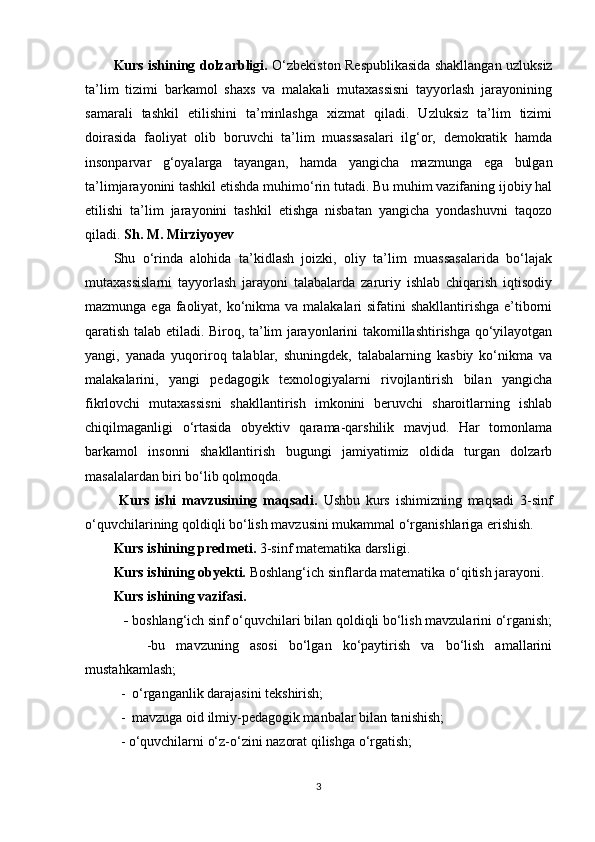 Kurs ishining dolzarbligi.   O‘zbekiston Respublikasida shakllangan uzluksiz
ta’lim   tizimi   barkamol   shaxs   va   malakali   mutaxassisni   tayyorlash   jarayonining
samarali   tashkil   etilishini   ta’minlashga   xizmat   qiladi.   Uzluksiz   ta’lim   tizimi
doirasida   faoliyat   olib   boruvchi   ta’lim   muassasalari   ilg‘or,   demokratik   hamda
insonparvar   g‘oyalarga   tayangan,   hamda   yangicha   mazmunga   ega   bulgan
ta’limjarayonini tashkil etishda muhimo‘rin tutadi. Bu muhim vazifaning ijobiy hal
etilishi   ta’lim   jarayonini   tashkil   etishga   nisbatan   yangicha   yondashuvni   taqozo
qiladi.  Sh. M. Mirziyoyev 
Shu   o‘rinda   alohida   ta’kidlash   joizki,   oliy   ta’lim   muassasalarida   bo‘lajak
mutaxassislarni   tayyorlash   jarayoni   talabalarda   zaruriy   ishlab   chiqarish   iqtisodiy
mazmunga ega faoliyat, ko‘nikma va malakalari  sifatini shakllantirishga e’tiborni
qaratish talab etiladi. Biroq, ta’lim jarayonlarini takomillashtirishga qo‘yilayotgan
yangi,   yanada   yuqoriroq   talablar,   shuningdek,   talabalarning   kasbiy   ko‘nikma   va
malakalarini,   yangi   pedagogik   texnologiyalarni   rivojlantirish   bilan   yangicha
fikrlovchi   mutaxassisni   shakllantirish   imkonini   beruvchi   sharoitlarning   ishlab
chiqilmaganligi   o‘rtasida   obyektiv   qarama-qarshilik   mavjud.   Har   tomonlama
barkamol   insonni   shakllantirish   bugungi   jamiyatimiz   oldida   turgan   dolzarb
masalalardan biri bo‘lib qolmoqda. 
  Kurs   ishi   mavzusining   maqsadi.   Ushbu   kurs   ishimizning   maqsadi   3-sinf
o‘quvchilarining qoldiqli bo‘lish mavzusini mukammal o‘rganishlariga erishish.
Kurs ishining predmeti.  3-sinf matematika darsligi.
Kurs ishining obyekti.  Boshlang‘ich sinflarda matematika o‘qitish jarayoni.
Kurs ishining vazifasi. 
   -  boshlang‘ich sinf o‘quvchilari bilan qoldiqli bo‘lish mavzularini o‘rganish;
      -bu   mavzuning   asosi   bo‘lgan   ko‘paytirish   va   bo‘lish   amallarini
mustahkamlash;
  -  o‘rganganlik darajasini tekshirish;
  -  mavzuga oid ilmiy-pedagogik manbalar bilan tanishish;
  - o‘quvchilarni o‘z-o‘zini nazorat qilishga o‘rgatish;
3 