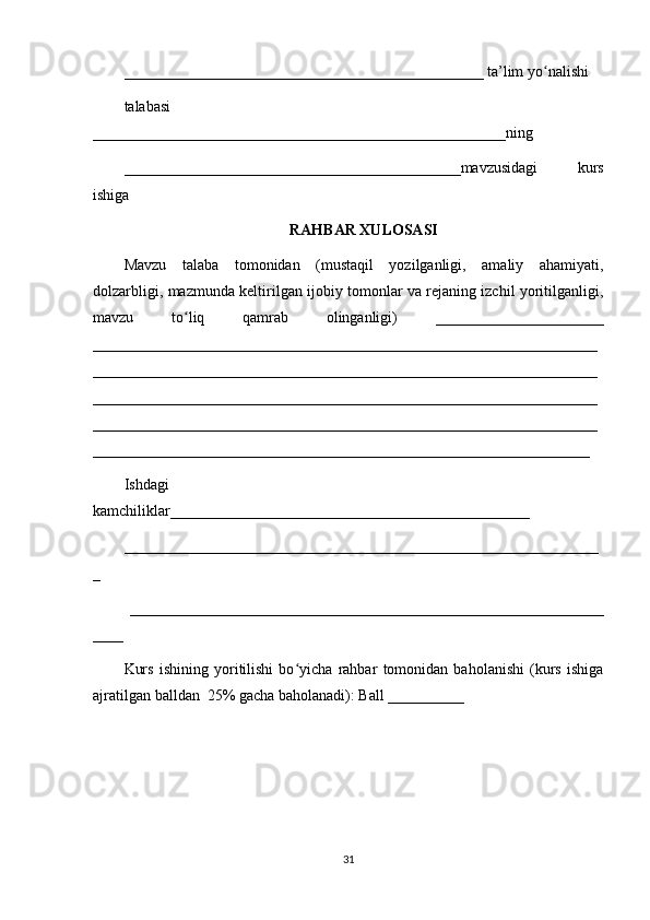_______________________________________________ ta’lim yo nalishiʻ
talabasi
______________________________________________________ning
____________________________________________mavzusidagi   kurs
ishiga
RAHBAR XULOSASI
Mavzu   talaba   tomonidan   (mustaqil   yozilganligi,   amaliy   ahamiyati,
dolzarbligi, mazmunda keltirilgan ijobiy tomonlar va rejaning izchil yoritilganligi,
mavzu   to liq   qamrab   olinganligi)   ______________________	
ʻ
__________________________________________________________________
__________________________________________________________________
__________________________________________________________________
__________________________________________________________________
_________________________________________________________________
Ishdagi
kamchiliklar_______________________________________________ 
______________________________________________________________
_
  ______________________________________________________________
____ 
Kurs   ishining   yoritilishi   bo yicha   rahbar   tomonidan   baholanishi   (kurs   ishiga	
ʻ
ajratilgan balldan  25% gacha baholanadi): Ball __________ 
31 