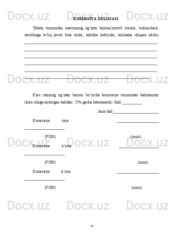 KOMISSIYA XULOSASI
Talaba   tomonidan   mavzuning   og zaki   bayoni(yoritib   berishi,   tushunchasi,ʻ
savollarga   to liq   javob   bera   olishi,   tahlillar   keltirishi,   xulosalar   chiqara   olishi)	
ʻ
__________________________________________________________________
__________________________________________________________________
__________________________________________________________________
__________________________________________________________________
__________________________________________________________________
______________________________________________________________
Kurs   ishining   og zaki   bayoni   bo yicha   komissiya   tomonidan   baholanishi	
ʻ ʻ
(kurs ishiga ajratilgan balldan  25% gacha baholanadi): Ball __________ 
Jami ball_______________________ 
Komissiya   raisi         _____________________
____________________ 
            (FISH)                                                                          (imzo) 
Komissiya   a’zosi         ____________________
____________________ 
            (FISH)                                                                                 (imzo) 
Komissiya   a’zosi         _____________________
____________________ 
            (FISH)                                                                           (imzo)
32 