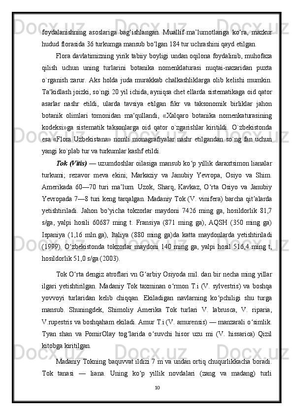 foydalanishning   asoslariga   bag‘ishlangan.   Muallif   ma’lumotlariga   ko‘ra,   mazkur
hudud florasida 36 turkumga mansub bo‘lgan 184 tur uchrashini qayd etilgan.
Flora davlatimizning yirik tabiiy boyligi undan oqilona foydalinib, muhofaza
qilish   uchun   uning   turlarini   botanika   nomenklaturasi   nuqtai-nazaridan   puxta
o`rganish   zarur.   Aks   holda   juda   murakkab   chalkashliklarga   olib   kelishi   mumkin.
Ta‘kidlash joizki, so`ngi 20 yil ichida, ayniqsa chet ellarda sistematikaga oid qator
asarlar   nashr   etildi,   ularda   tavsiya   etilgan   fikr   va   taksonomik   birliklar   jahon
botanik   olimlari   tomonidan   ma‘qullandi,   «Xalqaro   botanika   nomenkaturasining
kodeksi»ga   sistematik   taksonlarga   oid   qator   o`zgarishlar   kiritildi.   O`zbekistonda
esa   «Flora   Uzbekistana»   nomli   monagrafiyalar   nashr   etilgandan   so`ng   fan   uchun
yangi ko`plab tur va turkumlar kashf etildi.
Tok (Vitis)   — uzumdoshlar oilasiga mansub ko p yillik daraxtsimon lianalarʻ
turkumi;   rezavor   meva   ekini;   Markaziy   va   Janubiy   Yevropa,   Osiyo   va   Shim.
Amerikada   60—70   turi   ma lum.   Uzok,   Sharq,   Kavkaz,   O rta   Osiyo   va   Janubiy	
ʼ ʻ
Yevropada 7—8 turi keng tarqalgan. Madaniy Tok (V. vinifera) barcha qit alarda	
ʼ
yetishtiriladi.   Jahon   bo yicha   tokzorlar   maydoni   7426   ming   ga,   hosildorlik   81,7	
ʻ
s/ga,   yalpi   hosili   60687   ming   t.   Fransiya   (871   ming   ga),   AQSH   (350   ming   ga)
Ispaniya   (1,16   mln.ga),   Italiya   (880   ming   ga)da   katta   maydonlarda   yetishtiriladi
(1999).   O zbekistonda   tokzorlar   maydoni   140   ming   ga,   yalpi   hosil   516,4   ming   t,	
ʻ
hosildorlik 51,0 s/ga (2003).
Tok O rta dengiz atroflari vn G arbiy Osiyoda mil. dan bir necha ming yillar
ʻ ʻ
ilgari   yetishtirilgan.  Madaniy   Tok  taxminan   o rmon   T.i   (V.   sylvestris)   va  boshqa	
ʻ
yovvoyi   turlaridan   kelib   chiqqan.   Ekiladigan   navlarning   ko pchiligi   shu   turga	
ʻ
mansub.   Shuningdek,   Shimoliy   Amerika   Tok   turlari   V.   labrusca,   V.   riparia,
V.rupestris va boshqaham ekiladi. Amur T.i (V. amurensis) — manzarali o simlik.	
ʻ
Tyan   shan   va   PomirOlay   tog larida   o suvchi   hisor   uzu   mi   (V.   hissarica)   Qizil	
ʻ ʻ
kitobga kiritilgan.
Madaniy Tokning baquvvat ildizi 7 m va undan ortiq chuqurlikkacha boradi.
Tok   tanasi   —   liana.   Uning   ko p   yillik   novdalari   (zang   va   madang)   turli	
ʻ
10 