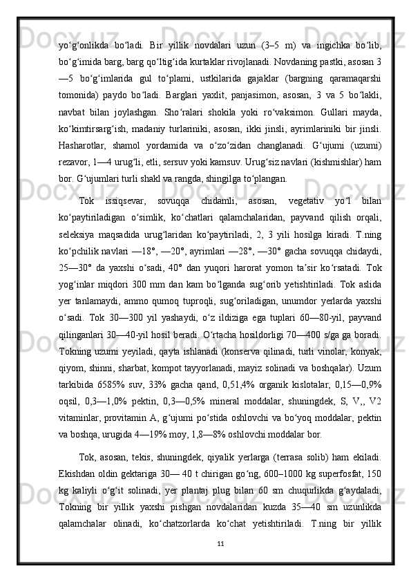 yo g onlikda   bo ladi.   Bir   yillik   novdalari   uzun   (3–5   m)   va   ingichka   bo lib,ʻ ʻ ʻ ʻ
bo g imida barg, barg qo ltig ida kurtaklar rivojlanadi. Novdaning pastki, asosan 3
ʻ ʻ ʻ ʻ
—5   bo g imlarida   gul   to plami,   ustkilarida   gajaklar   (bargning   qaramaqarshi	
ʻ ʻ ʻ
tomonida)   paydo   bo ladi.   Barglari   yaxlit,   panjasimon,   asosan,   3   va   5   bo lakli,	
ʻ ʻ
navbat   bilan   joylashgan.   Sho ralari   shokila   yoki   ro vaksimon.   Gullari   mayda,	
ʻ ʻ
ko kimtirsarg ish,   madaniy   turlariniki,   asosan,   ikki   jinsli,   ayrimlariniki   bir   jinsli.	
ʻ ʻ
Hasharotlar,   shamol   yordamida   va   o zo zidan   changlanadi.   G ujumi   (uzumi)	
ʻ ʻ ʻ
rezavor, 1—4 urug li, etli, sersuv yoki kamsuv. Urug siz navlari (kishmishlar) ham	
ʻ ʻ
bor. G ujumlari turli shakl va rangda, shingilga to plangan.	
ʻ ʻ
Tok   issiqsevar,   sovuqqa   chidamli,   asosan,   vegetativ   yo l   bilan	
ʻ
ko paytiriladigan   o simlik,   ko chatlari   qalamchalaridan,   payvand   qilish   orqali,	
ʻ ʻ ʻ
seleksiya   maqsadida   urug laridan   ko paytiriladi,   2,   3   yili   hosilga   kiradi.   T.ning	
ʻ ʻ
ko pchilik navlari  —18°, —20°, ayrimlari  —28°, —30° gacha  sovuqqa chidaydi,	
ʻ
25—30°   da   yaxshi   o sadi,   40°   dan   yuqori   harorat   yomon   ta sir   ko rsatadi.   Tok	
ʻ ʼ ʻ
yog inlar   miqdori   300   mm   dan   kam   bo lganda   sug orib   yetishtiriladi.   Tok   aslida	
ʻ ʻ ʻ
yer   tanlamaydi,   ammo   qumoq   tuproqli,   sug oriladigan,   unumdor   yerlarda   yaxshi	
ʻ
o sadi.   Tok   30—300   yil   yashaydi,   o z   ildiziga   ega   tuplari   60—80-yil,   payvand	
ʻ ʻ
qilinganlari 30—40-yil hosil beradi. O rtacha hosildorligi 70—400 s/ga ga boradi.	
ʻ
Tokning uzumi  yeyiladi, qayta ishlanadi  (konserva qilinadi, turli  vinolar, konyak,
qiyom, shinni, sharbat, kompot tayyorlanadi, mayiz solinadi va boshqalar). Uzum
tarkibida   6585%   suv,   33%   gacha   qand,   0,51,4%   organik   kislotalar,   0,15—0,9%
oqsil,   0,3—1,0%   pektin,   0,3—0,5%   mineral   moddalar,   shuningdek,   S,   V,,   V2
vitaminlar, provitamin A, g ujumi po stida oshlovchi  va bo yoq moddalar, pektin	
ʻ ʻ ʻ
va boshqa, urugida 4—19% moy, 1,8—8% oshlovchi moddalar bor.
Tok,   asosan,   tekis,   shuningdek,   qiyalik   yerlarga   (terrasa   solib)   ham   ekiladi.
Ekishdan oldin gektariga 30— 40 t chirigan go ng, 600–1000 kg superfosfat, 150	
ʻ
kg   kaliyli   o g it   solinadi,   yer   plantaj   plug   bilan   60   sm   chuqurlikda   g aydaladi,	
ʻ ʻ ʻ
Tokning   bir   yillik   yaxshi   pishgan   novdalaridan   kuzda   35—40   sm   uzunlikda
qalamchalar   olinadi,   ko chatzorlarda   ko chat   yetishtiriladi.   T.ning   bir   yillik	
ʻ ʻ
11 