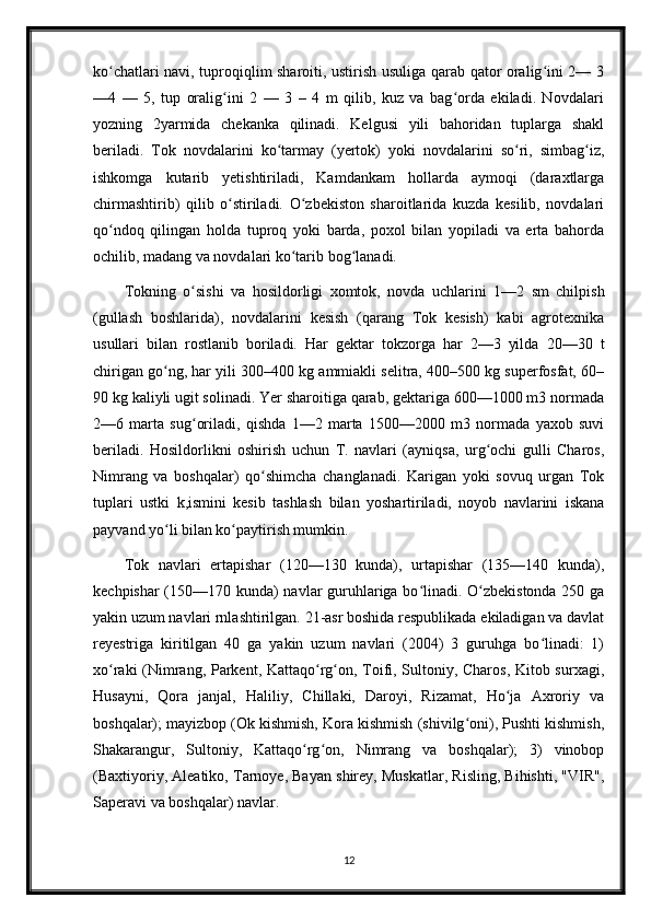 ko chatlari navi, tuproqiqlim sharoiti, ustirish usuliga qarab qator oralig ini 2— 3ʻ ʻ
—4   —   5,   tup   oralig ini   2   —   3   –   4   m   qilib,   kuz   va   bag orda   ekiladi.   Novdalari	
ʻ ʻ
yozning   2yarmida   chekanka   qilinadi.   Kelgusi   yili   bahoridan   tuplarga   shakl
beriladi.   Tok   novdalarini   ko tarmay   (yertok)   yoki   novdalarini   so ri,   simbag iz,	
ʻ ʻ ʻ
ishkomga   kutarib   yetishtiriladi,   Kamdankam   hollarda   aymoqi   (daraxtlarga
chirmashtirib)   qilib   o stiriladi.   O zbekiston   sharoitlarida   kuzda   kesilib,   novdalari	
ʻ ʻ
qo ndoq   qilingan   holda   tuproq   yoki   barda,   poxol   bilan   yopiladi   va   erta   bahorda	
ʻ
ochilib, madang va novdalari ko tarib bog lanadi.	
ʻ ʻ
Tokning   o sishi   va   hosildorligi   xomtok,   novda   uchlarini   1—2   sm   chilpish	
ʻ
(gullash   boshlarida),   novdalarini   kesish   (qarang   Tok   kesish)   kabi   agrotexnika
usullari   bilan   rostlanib   boriladi.   Har   gektar   tokzorga   har   2—3   yilda   20—30   t
chirigan go ng, har yili 300–400 kg ammiakli selitra, 400–500 kg superfosfat, 60–	
ʻ
90 kg kaliyli ugit solinadi. Yer sharoitiga qarab, gektariga 600—1000 m3 normada
2—6   marta   sug oriladi,   qishda   1—2   marta   1500—2000   m3   normada   yaxob   suvi	
ʻ
beriladi.   Hosildorlikni   oshirish   uchun   T.   navlari   (ayniqsa,   urg ochi   gulli   Charos,	
ʻ
Nimrang   va   boshqalar)   qo shimcha   changlanadi.   Karigan   yoki   sovuq   urgan   Tok	
ʻ
tuplari   ustki   k,ismini   kesib   tashlash   bilan   yoshartiriladi,   noyob   navlarini   iskana
payvand yo li bilan ko paytirish mumkin.	
ʻ ʻ
Tok   navlari   ertapishar   (120—130   kunda),   urtapishar   (135—140   kunda),
kechpishar (150—170 kunda) navlar guruhlariga bo linadi. O zbekistonda 250 ga	
ʻ ʻ
yakin uzum navlari rnlashtirilgan. 21-asr boshida respublikada ekiladigan va davlat
reyestriga   kiritilgan   40   ga   yakin   uzum   navlari   (2004)   3   guruhga   bo linadi:   1)	
ʻ
xo raki (Nimrang, Parkent, Kattaqo rg on, Toifi, Sultoniy, Charos, Kitob surxagi,	
ʻ ʻ ʻ
Husayni,   Qora   janjal,   Haliliy,   Chillaki,   Daroyi,   Rizamat,   Ho ja   Axroriy   va	
ʻ
boshqalar); mayizbop (Ok kishmish, Kora kishmish (shivilg oni), Pushti kishmish,	
ʻ
Shakarangur,   Sultoniy,   Kattaqo rg on,   Nimrang   va   boshqalar);   3)   vinobop	
ʻ ʻ
(Baxtiyoriy, Aleatiko, Tarnoye, Bayan shirey, Muskatlar, Risling, Bihishti, "VIR",
Saperavi va boshqalar) navlar.
12 