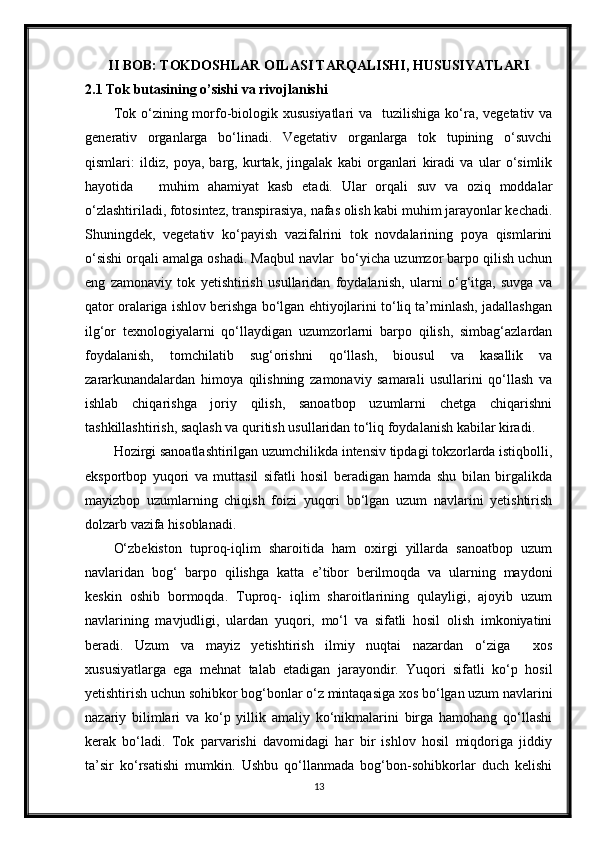 II BOB: TOKDOSHLAR OILASI TARQALISHI, HUSUSIYATLARI
2.1 Tok butasining o’sishi va rivojlanishi
Tok o‘zining morfo-biologik xususiyatlari  va   tuzilishiga ko‘ra, vegetativ va
generativ   organlarga   bo‘linadi.   Vegetativ   organlarga   tok   tupining   o‘suvchi
qismlari:   ildiz,   poya,   barg,   kurtak,   jingalak   kabi   organlari   kiradi   va   ular   o‘simlik
hayotida       muhim   ahamiyat   kasb   etadi.   Ular   orqali   suv   va   oziq   moddalar
o‘zlashtiriladi, fotosintez, transpirasiya, nafas olish kabi muhim jarayonlar kechadi.
Shuningdek,   vegetativ   ko‘payish   vazifalrini   tok   novdalarining   poya   qismlarini
o‘sishi orqali amalga oshadi. Maqbul navlar  bo‘yicha uzumzor barpo qilish uchun
eng   zamonaviy   tok   yetishtirish   usullaridan   foydalanish,   ularni   o‘g‘itga,   suvga   va
qator oralariga ishlov berishga bo‘lgan ehtiyojlarini to‘liq ta’minlash, jadallashgan
ilg‘or   texnologiyalarni   qo‘llaydigan   uzumzorlarni   barpo   qilish,   simbag‘azlardan
foydalanish,   tomchilatib   sug‘orishni   qo‘llash,   biousul   va   kasallik   va
zararkunandalardan   himoya   qilishning   zamonaviy   samarali   usullarini   qo‘llash   va
ishlab   chiqarishga   joriy   qilish,   sanoatbop   uzumlarni   chetga   chiqarishni
tashkillashtirish, saqlash va quritish usullaridan to‘liq foydalanish kabilar kiradi.
Hozirgi sanoatlashtirilgan uzumchilikda intensiv tipdagi tokzorlarda istiqbolli,
eksportbop   yuqori   va   muttasil   sifatli   hosil   beradigan   hamda   shu   bilan   birgalikda
mayizbop   uzumlarning   chiqish   foizi   yuqori   bo‘lgan   uzum   navlarini   yetishtirish
dolzarb vazifa hisoblanadi. 
O‘zbekiston   tuproq-iqlim   sharoitida   ham   oxirgi   yillarda   sanoatbop   uzum
navlaridan   bog‘   barpo   qilishga   katta   e’tibor   berilmoqda   va   ularning   maydoni
keskin   oshib   bormoqda.   Tuproq-   iqlim   sharoitlarining   qulayligi,   ajoyib   uzum
navlarining   mavjudligi,   ulardan   yuqori,   mo‘l   va   sifatli   hosil   olish   imkoniyatini
beradi.   Uzum   va   mayiz   yetishtirish   ilmiy   nuqtai   nazardan   o‘ziga     xos
xususiyatlarga   ega   mehnat   talab   etadigan   jarayondir.   Yuqori   sifatli   ko‘p   hosil
yetishtirish uchun sohibkor bog‘bonlar o‘z mintaqasiga xos bo‘lgan uzum navlarini
nazariy   bilimlari   va   ko‘p   yillik   amaliy   ko‘nikmalarini   birga   hamohang   qo‘llashi
kerak   bo‘ladi.   Tok   parvarishi   davomidagi   har   bir   ishlov   hosil   miqdoriga   jiddiy
ta’sir   ko‘rsatishi   mumkin.   Ushbu   qo‘llanmada   bog‘bon-sohibkorlar   duch   kelishi
13 