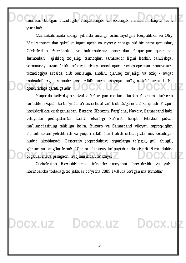 mumkin   bo‘lgan   fiziologik,   fitopatologik   va   ekologik   masalalar   haqida   so‘z
yuritiladi.
Mamlakatimizda   oxirgi   yillarda   amalga   oshirilayotgan   Respublika   va   Oliy
Majlis   tomonidan   qabul   qilingan   agrar   va   siyosiy   sohaga   oid   bir   qator   qonunlar,
O‘zbekiston   Prezidenti     va   hukumatimiz   tomonidan   chiqarilgan   qaror   va
farmonlari     qishloq   xo‘jaligi   tarmoqlari   samarador   ligini   keskin   oshirishga,
zamonaviy   uzumchilik   sohasini   ilmiy   asoslangan,   resurstejamkor   innovasion
texnologiya   asosida   olib   boriishga,   aholini   qishloq   xo‘jaligi   va   oziq   -   ovqat
mahsulotlariga,   sanoatni   esa   sifatli   xom   ashyoga   bo‘lgan   talablarini   to‘liq
qondirishga qaratilgandir.
Yuqorida   keltirilgan   jadvalda   keltirilgan   ma’lumotlardan   shu   narsa   ko‘rinib
turibdiki, respublika bo‘yicha o‘rtacha hosildorlik 60.2s/ga.ni tashkil qiladi. Yuqori
hosildorlikka erishganlardan: Buxoro, Xorazm, Farg‘ona, Navoiy, Samarqand kabi
viloyatlar   peshqadamlar   safida   ekanligi   ko‘rinib   turipti.   Mazkur   jadval
ma’lumotlarining   tahliliga   ko‘ra,   Buxoro   va   Samarqand   viloyati   tuproq-iqlim
sharoiti   uzum   yetishtirish   va   yuqori   sifatli   hosil   olish   uchun   juda   mos   keladigan
hudud   hisoblanadi.   Generativ   (reproduktiv)   organlarga   to‘pgul,   gul,   shingil,
g‘ujum   va   urug‘lar   kiradi.   Ular   orqali   jinsiy   ko‘payish   sodir   etiladi.   Reproduktiv
organlar meva pishgach, rivojlanishdan to‘xtaydi.
O‘zbekiston   Respublikasida   tokzorlar   maydoni,   hosildorlik   va   yalpi
hosil(barcha toifadagi xo‘jaliklar bo‘yicha 2005.14.01da bo‘lgan ma’lumotlar.
14 