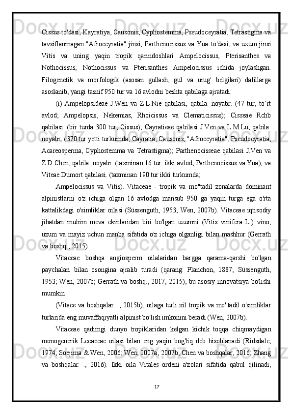 Cissus to'dasi; Kayratiya, Causonis, Cyphostemma, Pseudoceyratia, Tetrastigma va
tavsiflanmagan "Afroceyratia" jinsi;  Parthenocissus  va Yua  to'dasi;  va  uzum  jinsi
Vitis   va   uning   yaqin   tropik   qarindoshlari   Ampelocissus,   Pterisanthes   va
Nothocissus,   Nothocissus   va   Pterisanthes   Ampelocissus   ichida   joylashgan.
Filogenetik   va   morfologik   (asosan   gullash,   gul   va   urug'   belgilari)   dalillarga
asoslanib, yangi tasnif 950 tur va 16 avlodni beshta qabilaga ajratadi:
(i)   Ampelopsideae   J.Wen   va   Z.L.Nie   qabilasi,   qabila.   noyabr.   (47   tur,   to rtʻ
avlod;   Ampelopsis,   Nekemias,   Rhoicissus   va   Clematicissus);   Cisseae   Rchb
qabilasi. (bir turda 300 tur; Cissus);  Cayratieae qabilasi  J.Ven va L.M.Lu, qabila.
noyabr. (370 tur yetti turkumda; Cayratia, Causonis, "Afroceyratia", Pseudocyratia,
Acareosperma,   Cyphostemma   va   Tetrastigma);   Parthenocisseae   qabilasi   J.Ven   va
Z.D.Chen, qabila. noyabr. (taxminan 16 tur. ikki avlod; Parthenocissus va Yua); va
Viteae Dumort qabilasi. (taxminan 190 tur ikki turkumda;
Ampelocissus   va   Vitis).   Vitaceae   -   tropik   va   mo''tadil   zonalarda   dominant
alpinistlarni   o'z   ichiga   olgan   16   avlodga   mansub   950   ga   yaqin   turga   ega   o'rta
kattalikdagi o'simliklar oilasi (Süssenguth, 1953; Wen, 2007b). Vitaceae iqtisodiy
jihatdan   muhim   meva   ekinlaridan   biri   bo'lgan   uzumni   (Vitis   vinifera   L.)   vino,
uzum va mayiz uchun manba sifatida o'z ichiga olganligi  bilan mashhur  (Gerrath
va boshq., 2015).
Vitaceae   boshqa   angiosperm   oilalaridan   bargga   qarama-qarshi   bo'lgan
paychalari   bilan   osongina   ajralib   turadi   (qarang:   Planchon,   1887;   Süssenguth,
1953; Wen, 2007b; Gerrath va boshq., 2017, 2015), bu asosiy innovatsiya bo'lishi
mumkin
(Vitace va boshqalar. ., 2015b), oilaga turli xil tropik va mo''tadil o'simliklar
turlarida eng muvaffaqiyatli alpinist bo'lish imkonini beradi (Wen, 2007b).
Vitaceae   qadimgi   dunyo   tropiklaridan   kelgan   kichik   toqqa   chiqmaydigan
monogenerik   Leeaceae   oilasi   bilan   eng   yaqin   bog'liq   deb   hisoblanadi   (Ridsdale,
1974; Soejima & Wen, 2006; Wen, 2007a, 2007b; Chen va boshqalar, 2016; Zhang
va   boshqalar.   .,   2016).   Ikki   oila   Vitales   ordeni   a'zolari   sifatida   qabul   qilinadi,
17 