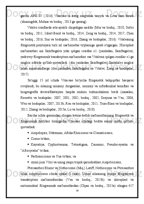 garchi   APG   IV   (2016)   Vitaceae   ni   keng   miqyosda   taniydi   va   Leea   ham   kiradi
(shuningdek, Molina va boshq., 2013 ga qarang).
Vitales rosidlarda erta ajralib chiqadigan nasldir (Mur va boshq., 2010; Soltis
va boshq., 2011; Ickert-Bond va boshq., 2014; Zeng va boshq., 2014, 2017; Chen
va boshq., 2016; Sun va boshqalar, 2016; Zhang va boshqalar, 2016). Vitalesning
filogenetik pozitsiyasi turli xil ma'lumotlar to'plamiga qarab o'zgargan. Xloroplast
ma'lumotlari   uni   Saxifragales   yoki   qolgan   rosidlar   s.l.   (jumladan,   Saxifragales),
yadroviy filogenomik transkriptom ma'lumotlari esa Vitalesni qolgan rosidlar s.l.ga
singlisi  sifatida qo'llab-quvvatladi. (shu jumladan Saxifragales)  Santalales  singlisi
bilan   superrosidlarga   (shu   jumladan   Saxifragales   va   Vitales;   Zeng   va   boshqalar,
2017).
So'nggi   15   yil   ichida   Vitaceae   bo'yicha   filogenetik   tadqiqotlar   barqaror
rivojlandi,  bu oilaning  umumiy  chegaralari, umumiy va  infrafamilial  tasniflari   va
biogeografik   diversifikatsiyasi   haqida   muhim   tushunchalarni   berdi   (masalan,
Rossetto   va   boshqalar,   2007,   2001,   2002;   boshq.,   2002;   Soejima   va   Ven,   2006;
Wen va boshqalar, 2007, 2013b; Ren va boshqalar, 2011; Trias-Blasi va boshqalar,
2012; Zhang va boshqalar, 2015a; Lu va boshq., 2018).
Barcha uchta genomdan olingan ketma-ketlik ma'lumotlarining filogenetik va
filogenomik   tahlillari   hozirgacha   Vitaceae   ichidagi   beshta   asosiy   sinfni   qo'llab-
quvvatladi:
 Ampelopsis, Nekemias, Afrika Rhoicissus va Clematicissus;
 Cissus to'dasi;
 Kayratiya,   Cyphostemma,   Tetrastigma,   Causonis,   Pseudoceyratia   va
“Afrocyratia” to'dasi;
 Parthenocissus va Yua to'dasi; va
 uzum jinsi Vitis va uning yaqin tropik qarindoshlari Ampelocissus,
Pterisanthes Blume va Nothocissus (Miq.) Latiff, Nothocissus va Pterisanthes
bilan   Ampelocissus   ichida   uyalar   (1-rasm).   Uzum   oilasining   chuqur   filogeniyasi
transkriptom   ma'lumotlaridan   (Ven   va   boshq.,   2013b)   va   xloroplast   va
mitoxondrial   filogenomik   ma'lumotlardan   (Chjan   va   boshq.,   2015a)   olingan   417
18 