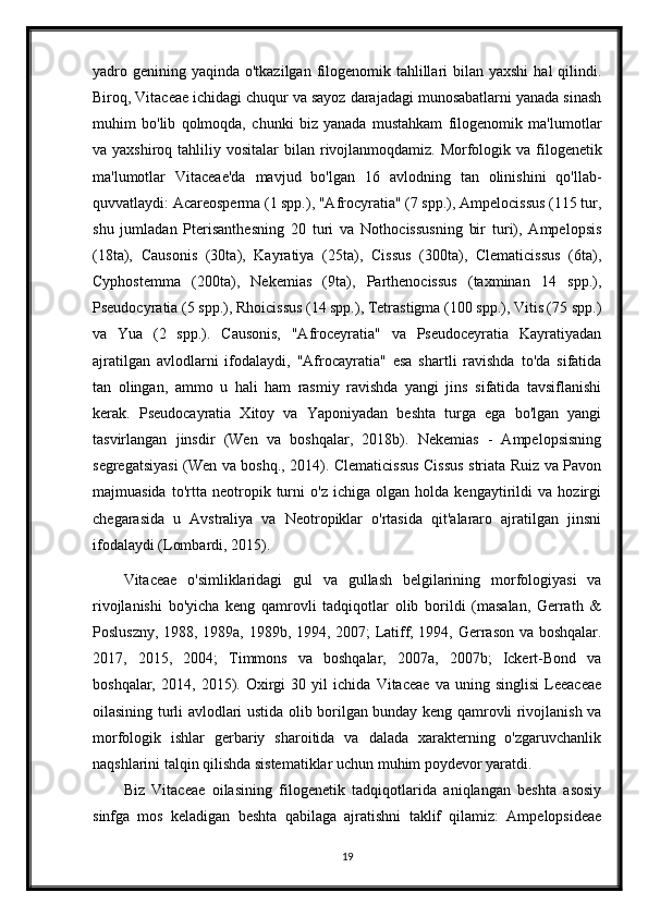 yadro genining yaqinda o'tkazilgan filogenomik tahlillari  bilan yaxshi  hal  qilindi.
Biroq, Vitaceae ichidagi chuqur va sayoz darajadagi munosabatlarni yanada sinash
muhim   bo'lib   qolmoqda,   chunki   biz   yanada   mustahkam   filogenomik   ma'lumotlar
va yaxshiroq  tahliliy vositalar  bilan  rivojlanmoqdamiz.   Morfologik  va filogenetik
ma'lumotlar   Vitaceae'da   mavjud   bo'lgan   16   avlodning   tan   olinishini   qo'llab-
quvvatlaydi: Acareosperma (1 spp.), "Afrocyratia" (7 spp.), Ampelocissus (115 tur,
shu   jumladan   Pterisanthesning   20   turi   va   Nothocissusning   bir   turi),   Ampelopsis
(18ta),   Causonis   (30ta),   Kayratiya   (25ta),   Cissus   (300ta),   Clematicissus   (6ta),
Cyphostemma   (200ta),   Nekemias   (9ta),   Parthenocissus   (taxminan   14   spp.),
Pseudocyratia (5 spp.), Rhoicissus (14 spp.), Tetrastigma (100 spp.), Vitis (75 spp.)
va   Yua   (2   spp.).   Causonis,   "Afroceyratia"   va   Pseudoceyratia   Kayratiyadan
ajratilgan   avlodlarni   ifodalaydi,   "Afrocayratia"   esa   shartli   ravishda   to'da   sifatida
tan   olingan,   ammo   u   hali   ham   rasmiy   ravishda   yangi   jins   sifatida   tavsiflanishi
kerak.   Pseudocayratia   Xitoy   va   Yaponiyadan   beshta   turga   ega   bo'lgan   yangi
tasvirlangan   jinsdir   (Wen   va   boshqalar,   2018b).   Nekemias   -   Ampelopsisning
segregatsiyasi (Wen va boshq., 2014). Clematicissus Cissus striata Ruiz va Pavon
majmuasida   to'rtta   neotropik   turni   o'z   ichiga   olgan   holda   kengaytirildi   va   hozirgi
chegarasida   u   Avstraliya   va   Neotropiklar   o'rtasida   qit'alararo   ajratilgan   jinsni
ifodalaydi (Lombardi, 2015).
Vitaceae   o'simliklaridagi   gul   va   gullash   belgilarining   morfologiyasi   va
rivojlanishi   bo'yicha   keng   qamrovli   tadqiqotlar   olib   borildi   (masalan,   Gerrath   &
Posluszny, 1988, 1989a, 1989b, 1994, 2007; Latiff, 1994, Gerrason va boshqalar.
2017,   2015,   2004;   Timmons   va   boshqalar,   2007a,   2007b;   Ickert-Bond   va
boshqalar,   2014,   2015).   Oxirgi   30   yil   ichida   Vitaceae   va   uning   singlisi   Leeaceae
oilasining turli avlodlari ustida olib borilgan bunday keng qamrovli rivojlanish va
morfologik   ishlar   gerbariy   sharoitida   va   dalada   xarakterning   o'zgaruvchanlik
naqshlarini talqin qilishda sistematiklar uchun muhim poydevor yaratdi.
Biz   Vitaceae   oilasining   filogenetik   tadqiqotlarida   aniqlangan   beshta   asosiy
sinfga   mos   keladigan   beshta   qabilaga   ajratishni   taklif   qilamiz:   Ampelopsideae
19 