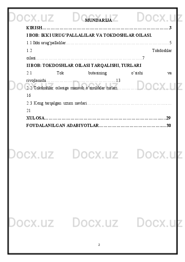 MUNDARIJA :
KIRISH…………………………………………………………………………….3
I BOB: IKKI URUG’PALLALILAR VA TOKDOSHLAR OILASI.
1.1 Ikki urug pallalilar…………………………………………………………..….5ʻ
1.2   Tokdoshlar
oilasi………………………………………………………………..7
II BOB: TOKDOSHLAR OILASI TARQALISHI, TURLARI
2.1   Tok   butasining   o’sishi   va
rivojlanishi………………………………………....13
2.2   Tokdoshlar   oilasiga   mansub   o’simliklar   turlari……………………………..…
16
2.3   Keng   tarqalgan   uzum   navlari………………………………………………..…
21
XULOSA……………………………………………………………………..…..29
FOYDALANILGAN ADABIYOTLAR……………………………………..…30
2 