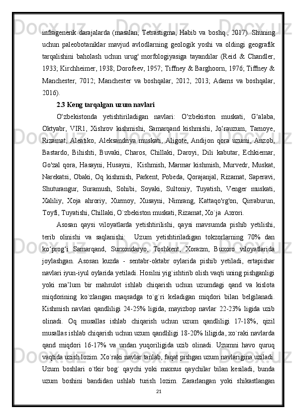 infragenerik   darajalarda   (masalan,   Tetrastigma,   Habib   va   boshq.,   2017).   Shuning
uchun   paleobotaniklar   mavjud   avlodlarning   geologik   yoshi   va   oldingi   geografik
tarqalishini   baholash   uchun   urug'   morfologiyasiga   tayandilar   (Reid   &   Chandler,
1933; Kirchheimer, 1938; Dorofeev, 1957; Tiffney & Barghoorn, 1976; Tiffney &
Manchester,   7012;   Manchester   va   boshqalar,   2012,   2013;   Adams   va   boshqalar,
2016).
2.3 Keng tarqalgan uzum navlari
O‘zbekistonda   yetishtiriladigan   navlari:   O‘zbekiston   muskati,   G‘alaba,
Oktyabr,   VIR1,   Xishrov   kishmishi,   Samarqand   kishmishi,   Jo‘rauzum,   Tarnoye,
Rizamat,   Aleatiko,   Aleksandriya   muskati,   Aligote,   Andijon   qora   uzumi,   Anzob,
Bastardo,   Bihishti,   Buvaki,   Charos,   Chillaki,   Daroyi,   Dili   kabutar,   Echkiemar,
Go'zal   qora,   Hasayni,   Husayni,     Kishmish,   Marmar   kishmish,   Murvedr,   Muskat,
Narekatsi,   Obaki,   Oq   kishmish,   Parkent,   Pobeda,   Qorajanjal,   Rizamat,   Saperavi,
Shuturangur,   Suramush,   Sohibi,   Soyaki,   Sultoniy,   Tuyatish,   Venger   muskati,
Xaliliy,   Xoja   ahroriy,   Xurmoy,   Xusayni,   Nimrang,   Kattaqo'rg'on,   Qirraburun,
Toyfi, Tuyatishi, Chillaki, O`zbekiston muskati, Rizamat, Xo`ja  Axrori.
Asosan   qaysi   viloyatlarda   yetishtirilishi,   qaysi   mavsumda   pishib   yetilishi,
terib   olinishi   va   saqlanishi:     Uzum   yetishtiriladigan   tokzorlarning   70%   dan
ko prog i   Samarqand,   Surxondaryo,   Toshkent,   Xorazm,   Buxoro   viloyatlaridaʻ ʻ
joylashgan.   Asosan   kuzda   -   sentabr-oktabr   oylarida   pishib   yetiladi,   ertapishar
navlari iyun-iyul oylarida yetiladi. Hosilni yig`ishtirib olish vaqti uning pishganligi
yoki   ma’lum   bir   mahsulot   ishlab   chiqarish   uchun   uzumdagi   qand   va   kislota
miqdorining   ko`zlangan   maqsadga   to`g`ri   keladigan   miqdori   bilan   belgilanadi.
Kishmish   navlari   qandliligi   24-25%   ligida,   mayizbop   navlar   22-23%   ligida   uzib
olinadi.   Oq   musallas   ishlab   chiqarish   uchun   uzum   qandliligi   17-18%,   qizil
musallas ishlab chiqarish uchun uzum qandliligi 18-20% liligida, xo`raki navlarda
qand   miqdori   16-17%   va   undan   yuqoriligida   uzib   olinadi.   Uzumni   havo   quruq
vaqtida uzish lozim. Xo`raki navlar tanlab, faqat pishgan uzum navlarigina uziladi.
Uzum   boshlari   o`tkir   bog`   qaychi   yoki   maxsus   qaychilar   bilan   kesiladi,   bunda
uzum   boshini   bandidan   ushlab   turish   lozim.   Zararlangan   yoki   shikastlangan
21 