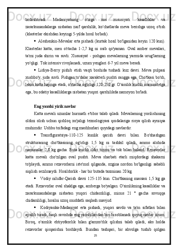 birlashtiradi.   Madaniyatning   o'ziga   xos   xususiyati:   kasalliklar   va
zararkunandalarga   nisbatan   zaif   qarshilik,   ko'chatlarda   meva   berishga   uzoq   o'tish
(klasterlar ekishdan keyingi 5-yilda hosil bo'ladi).
 Aleshenkin-Mevalar erta pishadi (kurtak hosil bo'lganidan keyin 120 kun).
Klasterlar   katta,   men   o'rtacha   1-2,7   kg   ni   osib   qo'yaman.   Oval   amber   mevalari,
ta'mi   juda   shirin   va   suvli.   Xususiyat   -   pishgan   mevalarning   yarmida   urug'larning
yo'qligi. Tok intensiv rivojlanadi, uzum yenglari 6-7 yil meva beradi.
 Lidiya-Berry   pishib   etish   vaqti   boshida   tushadi   kuz   davri.   Meva   pulpasi
xushbo'y, juda suvli. Pishgan to'dalar xarakterli pushti rangga ega. Cho'tkasi bo'sh,
lekin katta hajmga etadi, o'rtacha og'irligi 120-250 gr. O'simlik kuchli immunitetga
ega, bu odatiy kasalliklarga nisbatan yuqori qarshilikda namoyon bo'ladi.
Eng yaxshi yirik navlar
Katta mevali uzumlar hurmatli e'tibor talab qiladi. Mevalarning yorilishining
oldini   olish   uchun   qishloq   xo'jaligi   texnologiyasi   qoidalariga   rioya   qilish   ayniqsa
muhimdir. Ushbu toifadagi eng mashhurlari quyidagi navlardir.
 Transfiguratsiya-110-125   kunlik   qarish   davri   bilan.   Bo'shashgan
strukturaning   cho'tkasining   og'irligi   1,5   kg   ni   tashkil   qiladi,   ammo   alohida
namunalar   2,8   kg  gacha.   Buta   kuchli   ildiz   tizimi   va   tok  bilan   baland.   Rezavorlar
katta   mevali   cho'zilgan   oval   pushti.   Meva   sharbati   etarli   miqdordagi   shakarni
to'playdi,   ammo   rezavorlarni   iste'mol   qilganda,   ozgina   nordon   bo'lganligi   sababli
siqilish sezilmaydi. Hosildorlik - har bir butada taxminan 20 kg.
 Vodiy   nilufar-Qarish   davri   125-135   kun.   Cho'tkaning   massasi   1,5   kg   ga
etadi. Rezavorlar oval shaklga ega, amberga bo'yalgan. O'simlikning kasalliklar va
zararkunandalarga   nisbatan   yuqori   chidamliligi,   minus   21   °   gacha   sovuqqa
chidamliligi, hosilni uzoq muddatli saqlash mavjud.
 Kodryanka-Madaniyat   erta   pishadi,   yuqori   savdo   va   ta'm   sifatlari   bilan
ajralib turadi, haqli ravishda eng yaxshilaridan biri hisoblanadi quyuq navlar uzum.
Biroq,   o'simlik   ehtiyotkorlik   bilan   g'amxo'rlik   qilishni   talab   qiladi,   aks   holda
rezavorlar   qisqarishni   boshlaydi.   Bundan   tashqari,   bir   ahvolga   tushib   qolgan
25 