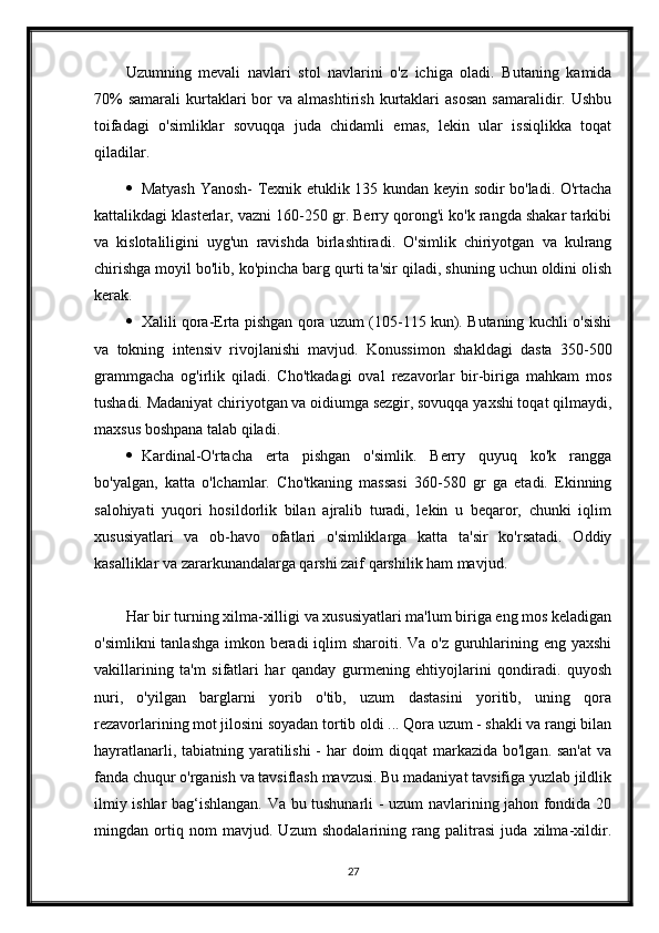 Uzumning   mevali   navlari   stol   navlarini   o'z   ichiga   oladi.   Butaning   kamida
70%  samarali   kurtaklari   bor   va  almashtirish  kurtaklari  asosan   samaralidir.  Ushbu
toifadagi   o'simliklar   sovuqqa   juda   chidamli   emas,   lekin   ular   issiqlikka   toqat
qiladilar.
 Matyash Yanosh- Texnik etuklik 135 kundan keyin sodir bo'ladi. O'rtacha
kattalikdagi klasterlar, vazni 160-250 gr. Berry qorong'i ko'k rangda shakar tarkibi
va   kislotaliligini   uyg'un   ravishda   birlashtiradi.   O'simlik   chiriyotgan   va   kulrang
chirishga moyil bo'lib, ko'pincha barg qurti ta'sir qiladi, shuning uchun oldini olish
kerak.
 Xalili qora-Erta pishgan qora uzum (105-115 kun). Butaning kuchli o'sishi
va   tokning   intensiv   rivojlanishi   mavjud.   Konussimon   shakldagi   dasta   350-500
grammgacha   og'irlik   qiladi.   Cho'tkadagi   oval   rezavorlar   bir-biriga   mahkam   mos
tushadi. Madaniyat chiriyotgan va oidiumga sezgir, sovuqqa yaxshi toqat qilmaydi,
maxsus boshpana talab qiladi.
 Kardinal-O'rtacha   erta   pishgan   o'simlik.   Berry   quyuq   ko'k   rangga
bo'yalgan,   katta   o'lchamlar.   Cho'tkaning   massasi   360-580   gr   ga   etadi.   Ekinning
salohiyati   yuqori   hosildorlik   bilan   ajralib   turadi,   lekin   u   beqaror,   chunki   iqlim
xususiyatlari   va   ob-havo   ofatlari   o'simliklarga   katta   ta'sir   ko'rsatadi.   Oddiy
kasalliklar va zararkunandalarga qarshi zaif qarshilik ham mavjud.
Har bir turning xilma-xilligi va xususiyatlari ma'lum biriga eng mos keladigan
o'simlikni  tanlashga imkon beradi  iqlim  sharoiti. Va o'z guruhlarining eng yaxshi
vakillarining   ta'm   sifatlari   har   qanday   gurmening   ehtiyojlarini   qondiradi.   quyosh
nuri,   o'yilgan   barglarni   yorib   o'tib,   uzum   dastasini   yoritib,   uning   qora
rezavorlarining mot jilosini soyadan tortib oldi ... Qora uzum - shakli va rangi bilan
hayratlanarli, tabiatning yaratilishi  - har doim  diqqat  markazida bo'lgan. san'at  va
fanda chuqur o'rganish va tavsiflash mavzusi. Bu madaniyat tavsifiga yuzlab jildlik
ilmiy ishlar bag‘ishlangan. Va bu tushunarli - uzum navlarining jahon fondida 20
mingdan   ortiq   nom   mavjud.   Uzum   shodalarining   rang   palitrasi   juda   xilma-xildir.
27 