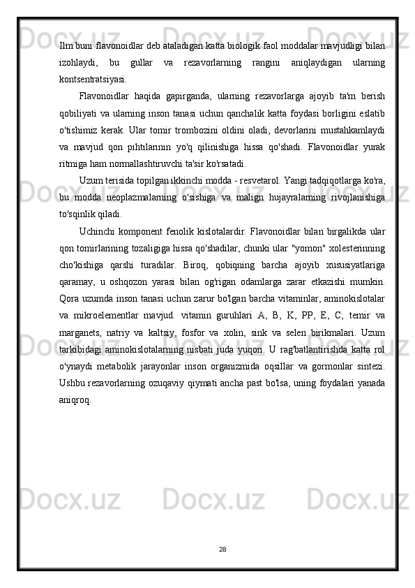 Ilm buni flavonoidlar deb ataladigan katta biologik faol moddalar mavjudligi bilan
izohlaydi,   bu   gullar   va   rezavorlarning   rangini   aniqlaydigan   ularning
kontsentratsiyasi.
Flavonoidlar   haqida   gapirganda,   ularning   rezavorlarga   ajoyib   ta'm   berish
qobiliyati  va ularning inson  tanasi  uchun  qanchalik katta foydasi  borligini  eslatib
o'tishimiz   kerak.   Ular   tomir   trombozini   oldini   oladi,   devorlarini   mustahkamlaydi
va   mavjud   qon   pıhtılarının   yo'q   qilinishiga   hissa   qo'shadi.   Flavonoidlar   yurak
ritmiga ham normallashtiruvchi ta'sir ko'rsatadi.
Uzum terisida topilgan ikkinchi modda - resvetarol. Yangi tadqiqotlarga ko'ra,
bu   modda   neoplazmalarning   o'sishiga   va   malign   hujayralarning   rivojlanishiga
to'sqinlik qiladi.
Uchinchi   komponent   fenolik   kislotalardir.   Flavonoidlar   bilan   birgalikda   ular
qon tomirlarining tozaligiga hissa qo'shadilar, chunki ular "yomon" xolesterinning
cho'kishiga   qarshi   turadilar.   Biroq,   qobiqning   barcha   ajoyib   xususiyatlariga
qaramay,   u   oshqozon   yarasi   bilan   og'rigan   odamlarga   zarar   etkazishi   mumkin.
Qora uzumda inson tanasi  uchun zarur bo'lgan barcha vitaminlar, aminokislotalar
va   mikroelementlar   mavjud.   vitamin   guruhlari   A,   B,   K,   PP,   E,   C;   temir   va
marganets,   natriy   va   kaltsiy,   fosfor   va   xolin,   sink   va   selen   birikmalari.   Uzum
tarkibidagi   aminokislotalarning   nisbati   juda   yuqori.   U   rag'batlantirishda   katta   rol
o'ynaydi   metabolik   jarayonlar   inson   organizmida   oqsillar   va   gormonlar   sintezi.
Ushbu rezavorlarning ozuqaviy qiymati ancha past bo'lsa, uning foydalari yanada
aniqroq.
28 