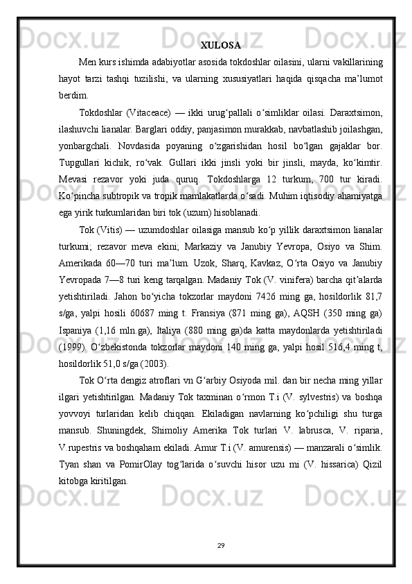 XULOSA
Men kurs ishimda adabiyotlar asosida tokdoshlar oilasini, ularni  vakillarining
hayot   tarzi   tashqi   tuzilishi,   va   ularning   xususiyat lari   haqida   qisqacha   ma’lumot
berdim. 
Tokdoshlar   (Vitaceace)   —   ikki   urug pallali   o simliklar   oilasi.   Daraxtsimon,ʻ ʻ
ilashuvchi lianalar. Barglari oddiy, panjasimon murakkab, navbatlashib joilashgan,
yonbargchali.   Novdasida   poyaning   o zgarishidan   hosil   bo lgan   gajaklar   bor.	
ʻ ʻ
Tupgullari   kichik,   ro vak.   Gullari   ikki   jinsli   yoki   bir   jinsli,   mayda,   ko kimtir.	
ʻ ʻ
Mevasi   rezavor   yoki   juda   quruq.   Tokdoshlarga   12   turkum,   700   tur   kiradi.
Ko pincha subtropik va tropik mamlakatlarda o sadi. Muhim iqtisodiy ahamiyatga	
ʻ ʻ
ega yirik turkumlaridan biri tok (uzum) hisoblanadi.
Tok (Vitis) — uzumdoshlar oilasiga mansub ko p yillik daraxtsimon lianalar	
ʻ
turkumi;   rezavor   meva   ekini;   Markaziy   va   Janubiy   Yevropa,   Osiyo   va   Shim.
Amerikada   60—70   turi   ma lum.   Uzok,   Sharq,   Kavkaz,   O rta   Osiyo   va   Janubiy	
ʼ ʻ
Yevropada 7—8 turi keng tarqalgan. Madaniy Tok (V. vinifera) barcha qit alarda	
ʼ
yetishtiriladi.   Jahon   bo yicha   tokzorlar   maydoni   7426   ming   ga,   hosildorlik   81,7	
ʻ
s/ga,   yalpi   hosili   60687   ming   t.   Fransiya   (871   ming   ga),   AQSH   (350   ming   ga)
Ispaniya   (1,16   mln.ga),   Italiya   (880   ming   ga)da   katta   maydonlarda   yetishtiriladi
(1999).   O zbekistonda   tokzorlar   maydoni   140   ming   ga,   yalpi   hosil   516,4   ming   t,	
ʻ
hosildorlik 51,0 s/ga (2003).
Tok O rta dengiz atroflari vn G arbiy Osiyoda mil. dan bir necha ming yillar
ʻ ʻ
ilgari   yetishtirilgan.  Madaniy   Tok  taxminan   o rmon   T.i   (V.   sylvestris)   va  boshqa	
ʻ
yovvoyi   turlaridan   kelib   chiqqan.   Ekiladigan   navlarning   ko pchiligi   shu   turga	
ʻ
mansub.   Shuningdek,   Shimoliy   Amerika   Tok   turlari   V.   labrusca,   V.   riparia,
V.rupestris va boshqaham ekiladi. Amur T.i (V. amurensis) — manzarali o simlik.	
ʻ
Tyan   shan   va   PomirOlay   tog larida   o suvchi   hisor   uzu   mi   (V.   hissarica)   Qizil	
ʻ ʻ
kitobga kiritilgan.
29 