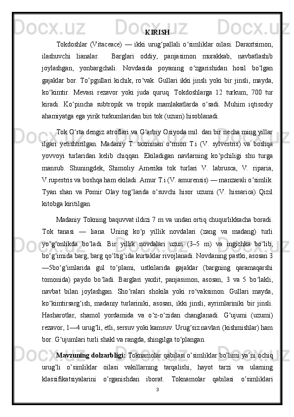 KIRISH
Tokdoshlar   (Vitaceace)   —   ikki   urug pallali   o simliklar   oilasi.   Daraxtsimon,ʻ ʻ
ilashuvchi   lianalar.     Barglari   oddiy,   panjasimon   murakkab,   navbatlashib
joylashgan,   yonbargchali.   Novdasida   poyaning   o zgarishidan   hosil   bo lgan	
ʻ ʻ
gajaklar   bor.   To’pgullari   kichik,   ro vak.   Gullari   ikki   jinsli   yoki   bir   jinsli,   mayda,	
ʻ
ko kimtir.   Mevasi   rezavor   yoki   juda   quruq.   Tokdoshlarga   12   turkum,   700   tur	
ʻ
kiradi.   Ko pincha   subtropik   va   tropik   mamlakatlarda   o sadi.   Muhim   iqtisodiy	
ʻ ʻ
ahamiyatga ega yirik turkumlaridan biri tok (uzum) hisoblanadi.
Tok O rta dengiz atroflari va G arbiy Osiyoda mil. dan bir necha ming yillar
ʻ ʻ
ilgari   yetishtirilgan.   Madaniy   T.   taxminan   o rmon   T.i   (V.   sylvestris)   va   boshqa	
ʻ
yovvoyi   turlaridan   kelib   chiqqan.   Ekiladigan   navlarning   ko pchiligi   shu   turga	
ʻ
mansub.   Shuningdek,   Shimoliy   Amerika   tok   turlari   V.   labrusca,   V.   riparia,
V.rupestris va boshqa ham ekiladi. Amur T.i (V. amurensis) — manzarali o simlik.	
ʻ
Tyan   shan   va   Pomir   Olay   tog larida   o suvchi   hisor   uzumi   (V.   hissarica)   Qizil	
ʻ ʻ
kitobga kiritilgan.
Madaniy Tokning baquvvat ildizi 7 m va undan ortiq chuqurlikkacha boradi.
Tok   tanasi   —   liana.   Uning   ko p   yillik   novdalari   (zang   va   madang)   turli	
ʻ
yo g onlikda   bo ladi.   Bir   yillik   novdalari   uzun   (3–5   m)   va   ingichka   bo lib,	
ʻ ʻ ʻ ʻ
bo g imida barg, barg qo ltig ida kurtaklar rivojlanadi. Novdaning pastki, asosan 3
ʻ ʻ ʻ ʻ
—5bo g imlarida   gul   to plami,   ustkilarida   gajaklar   (bargning   qaramaqarshi	
ʻ ʻ ʻ
tomonida)   paydo   bo ladi.   Barglari   yaxlit,   panjasimon,   asosan,   3   va   5   bo lakli,	
ʻ ʻ
navbat   bilan   joylashgan.   Sho ralari   shokila   yoki   ro vaksimon.   Gullari   mayda,	
ʻ ʻ
ko kimtirsarg ish,   madaniy   turlariniki,   asosan,   ikki   jinsli,   ayrimlariniki   bir   jinsli.	
ʻ ʻ
Hasharotlar,   shamol   yordamida   va   o z-o zidan   changlanadi.   G ujumi   (uzumi)	
ʻ ʻ ʻ
rezavor, 1—4 urug li, etli, sersuv yoki kamsuv. Urug siz navlari (kishmishlar) ham	
ʻ ʻ
bor. G ujumlari turli shakl va rangda, shingilga to plangan.	
ʻ ʻ
Mavzuning dolzarbligi:  Toknamolar  qabilasi   o’simliklar bo’limi  ya’ni ochiq
urug’li   o’simliklar   oilasi   vakillarning   tarqalishi,   hayot   tarzi   va   ularning
klassifikatsiyalarini   o’rganishdan   iborat.   Toknamolar   qabilasi   o’simliklari
3 