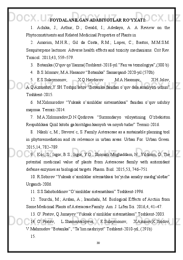 FOYDALANILGAN ADABIYOTLAR RO’YXATI:
1. Achika,   J.;   Arthur,   D.;   Gerald,   I.;   Adedayo,   A.   A   Review   on   the
Phytoconstituents and Related Medicinal Properties of Plants in
2. Amorim,   M.H.R.;   Gil   da   Costa,   R.M.;   Lopes,   C.;   Bastos,   M.M.S.M.
Sesquiterpene lactones: Adverse health effects and toxicity mechanisms.   Crit Rev.
Toxicol. 2013,43, 559–579. 
3. Botanika (O'quv qo‘llanma) Т oshkent-2018-yil.”Fan va texnologiya”,(300 b)
4. B.S.Islomov, M.A.Hasanov “Botanika” Samarqand-2020-yil (570b)
5. E.S.Sulaymonov,   X.Q.Haydorov   ,M.A.Hasonov,   X.H.Jolov,
A.Q.Axmedov,Y.SH.Toshpo’latov “Botanika fanidan o’quv dala amaliyoti uchun”
Toshkent-2015.
6. M.Xolmurodov   “Yuksak   o’simliklar   sistematikasi”   fanidan   o’quv   uslubiy
majmua.  Termiz-2014.
7. M . A . Xolmuradov , D . N . Qodirova   “ Surxondaryo   viloyatining   O ’ zbekiston
Respublikasi   Qizil   kitobi   ga   kiritilgan   kamyob   va   noyob   turlar ”  Termiz -2016.
8. Nikoli´c, M.; Stevovi´c, S. Family Asteraceae as a sustainable planning tool
in   phytoremediation   and   its   relevance   in   urban   areas.   Urban   For.   Urban   Green.
2015,14, 782–789. 
9. Koc, S.; Isgor, B.S.; Isgor, Y.G.; Shomali Moghaddam, N.; Yildirim, O. The
potential   medicinal   value   of   plants   from   Asteraceae   family   with   antioxidant
defense enzymes as biological targets. Pharm. Biol. 2015,53, 746–751.
10. R.Sobirov “Yuksak o’simliklar sitematikasi bo’yicha amaliy mashg’ulotlar”
Urganch-2006.
11. S.S.Sahobiddinov “O’simliklar sistematikasi” Toshkent-1996.
12.   Tourchi,   M.;   Arslan,   A.;   Iranshahi,   M.   Biological   Effects   of   Arctiin   from
Some Medicinal Plants of Asteraceae Family.  Am. J. Lifen Sci. 2016,4, 41–47.
13. O’.Pratov, Q.Jumayev “Yuksak o’simliklar sistematikasi” Toshkent-2003.
14. O’.Pratov,   L.Shamsuvaliyeva,   E.Sulaymonov,   X.Axunov,K.Ibodov,
V.Mahmudov “Botanika”, “Ta’lim nashriyot” Toshkent-2010-yil, (291b)
15.
30