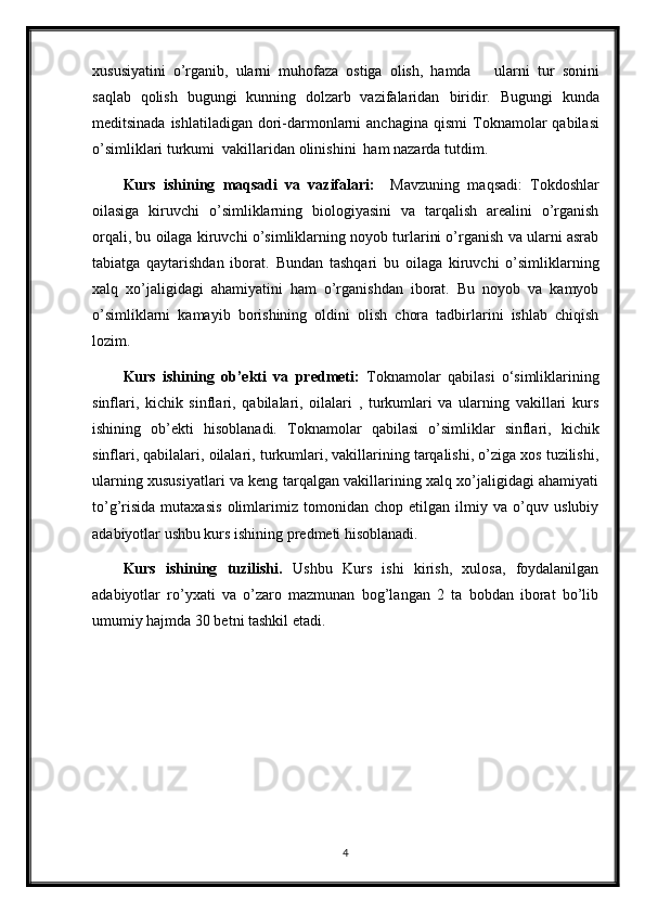 xususiyatini   o’rganib,   ularni   muhofaza   ostiga   olish,   hamda       ularni   tur   sonini
saqlab   qolish   bugungi   kunning   dolzarb   vazifalaridan   biridir.   Bugungi   kunda
meditsinada   ishlatiladigan dori-darmonlarni  anchagina qismi   Toknamolar  qabilasi
o’simliklari  turkumi  vakillaridan olinishini  ham nazarda tutdim.
Kurs   ishining   maqsadi   va   vazifalari:     Mavzuning   maqsadi:   Tokdoshlar
oilasiga   kiruvchi   o’simliklarning   biologiyasini   va   tarqalish   arealini   o’rganish
orqali, bu oilaga kiruvchi o’simliklarning noyob turlarini o’rganish va ularni asrab
tabiatga   qaytarishdan   iborat.   Bundan   tashqari   bu   oilaga   kiruvchi   o’simliklarning
xalq   xo’jaligidagi   ahamiyatini   ham   o’rganishdan   iborat.   Bu   noyob   va   kamyob
o’simliklarni   kamayib   borishining   oldini   olish   chora   tadbirlarini   ishlab   chiqish
lozim.
Kurs   ishining   ob’ekti   va   predmeti:   Toknamolar   qabilasi   o‘simliklarining
sinflari,   kichik   sinflari,   qabilalari,   oilalari   ,   turkumlari   va   ularning   vakillari   kurs
ishining   ob’ekti   hisoblanadi.   Toknamolar   qabilasi   o’simliklar   sinflari,   kichik
sinflari, qabilalari, oilalari, turkumlari, vakillarining tarqalishi, o’ziga xos tuzilishi,
ularning xususiyatlari va keng tarqalgan vakillarining xalq xo’jaligidagi ahamiyati
to’g’risida   mutaxasis   olimlarimiz   tomonidan   chop   etilgan   ilmiy   va   o’quv   uslubiy
adabiyotlar ushbu kurs ishining predmeti hisoblanadi. 
Kurs   ishining   tuzilishi.   Ushbu   Kurs   ishi   kirish,   xulosa,   foydalanilgan
adabiyotlar   ro’yxati   va   o’zaro   mazmunan   bog’langan   2   ta   bobdan   iborat   bo’lib
umumiy hajmda 30 betni tashkil etadi.
4 