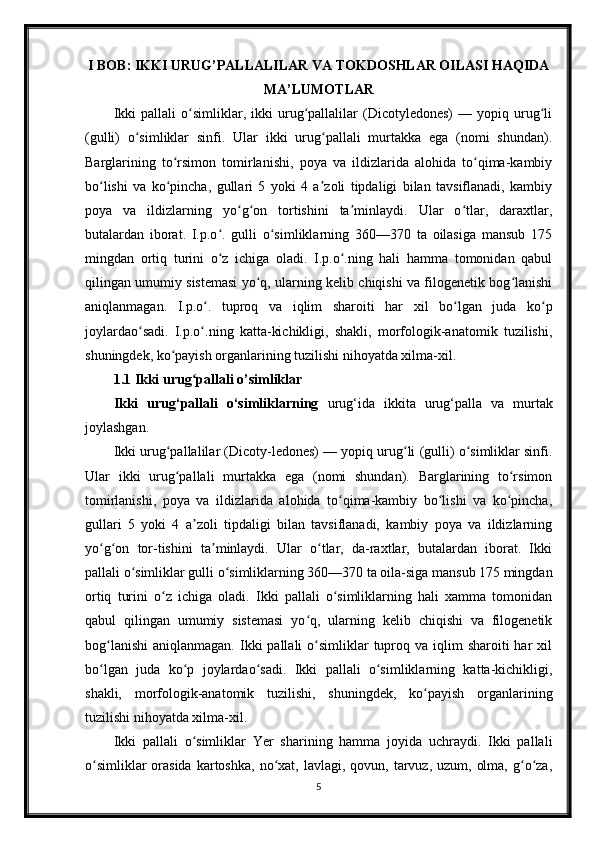 I BOB: IKKI URUG’PALLALILAR VA TOKDOSHLAR OILASI HAQIDA
MA’LUMOTLAR
Ikki   pallali   o simliklar,   ikki   urug pallalilar   (Dicotyledones)   —   yopiq   urug liʻ ʻ ʻ
(gulli)   o simliklar   sinfi.   Ular   ikki   urug pallali   murtakka   ega   (nomi   shundan).	
ʻ ʻ
Barglarining   to rsimon   tomirlanishi,   poya   va   ildizlarida   alohida   to qima-kambiy	
ʻ ʻ
bo lishi   va   ko pincha,   gullari   5   yoki   4   a zoli   tipdaligi   bilan   tavsiflanadi,   kambiy	
ʻ ʻ ʼ
poya   va   ildizlarning   yo g on   tortishini   ta minlaydi.   Ular   o tlar,   daraxtlar,	
ʻ ʻ ʼ ʻ
butalardan   iborat.   I.p.o .   gulli   o simliklarning   360—370   ta   oilasiga   mansub   175	
ʻ ʻ
mingdan   ortiq   turini   o z   ichiga   oladi.   I.p.o .ning   hali   hamma   tomonidan   qabul
ʻ ʻ
qilingan umumiy sistemasi yo q, ularning kelib chiqishi va filogenetik bog lanishi	
ʻ ʻ
aniqlanmagan.   I.p.o .   tuproq   va   iqlim   sharoiti   har   xil   bo lgan   juda   ko p	
ʻ ʻ ʻ
joylardao sadi.   I.p.o .ning   katta-kichikligi,   shakli,   morfologik-anatomik   tuzilishi,	
ʻ ʻ
shuningdek, ko payish organlarining tuzilishi nihoyatda xilma-xil.	
ʻ
1.1 Ikki urug pallali o’simliklar	
ʻ
Ikki   urug‘pallali   o‘simliklarning   urug‘ida   ikkita   urug‘palla   va   murtak
joylashgan.
Ikki urug pallalilar (Dicoty-ledones) — yopiq urug li (gulli) o simliklar sinfi.	
ʻ ʻ ʻ
Ular   ikki   urug pallali   murtakka   ega   (nomi   shundan).   Barglarining   to rsimon
ʻ ʻ
tomirlanishi,   poya   va   ildizlarida   alohida   to qima-kambiy   bo lishi   va   ko pincha,	
ʻ ʻ ʻ
gullari   5   yoki   4   a zoli   tipdaligi   bilan   tavsiflanadi,   kambiy   poya   va   ildizlarning	
ʼ
yo g on   tor-tishini   ta minlaydi.   Ular   o tlar,   da-raxtlar,   butalardan   iborat.   Ikki	
ʻ ʻ ʼ ʻ
pallali o simliklar gulli o simliklarning 360—370 ta oila-siga mansub 175 mingdan	
ʻ ʻ
ortiq   turini   o z   ichiga   oladi.   Ikki   pallali   o simliklarning   hali   xamma   tomonidan	
ʻ ʻ
qabul   qilingan   umumiy   sistemasi   yo q,   ularning   kelib   chiqishi   va   filogenetik	
ʻ
bog lanishi  aniqlanmagan.  Ikki  pallali   o simliklar   tuproq  va iqlim  sharoiti   har  xil	
ʻ ʻ
bo lgan   juda   ko p   joylardao sadi.   Ikki   pallali   o simliklarning   katta-kichikligi,
ʻ ʻ ʻ ʻ
shakli,   morfologik-anatomik   tuzilishi,   shuningdek,   ko payish   organlarining	
ʻ
tuzilishi nihoyatda xilma-xil.
Ikki   pallali   o simliklar   Yer   sharining   hamma   joyida   uchraydi.   Ikki   pallali	
ʻ
o simliklar   orasida   kartoshka,  no xat,  lavlagi, qovun,  tarvuz,  uzum,  olma,  g o za,	
ʻ ʻ ʻ ʻ
5 