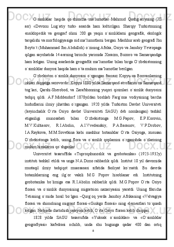 O`simliklar   haqida   qo`shimcha   ma‘lumotlar   Mahmud   Qoshg`ariyning   (XI
asr)   «Devonu   Lug`atiy   turk»   asarida   ham   keltirilgan.   Sharqiy   Turkistonning
ensiklopedik   va   geograf   olimi   200   ga   yaqin   o`simliklarni   geografik,   ekologik
tarqalishi va morfologiyasiga oid ma‘lumotlarni bergan. Mashhur arab geografi Ibn
Boyto`t (Muhammad Ibn Abdulloh) o`zining Afrika, Osiyo va Janubiy Yevropaga
qilgan sayohatida   14-asrning  birinchi   yarimida  Xorazm, Buxoro  va  Samarqandga
ham   kelgan.   Uning   asarlarida  geografik  ma‘lumotlar   bilan  birga  O`zbekistonning
o`simliklar dunyosi haqida ham o`ta muhim ma‘lumotlar berilgan.
O`zbekiston   o`simlik   dunyosini   o`rgangan   fransuz   Kopyu   va   Bonvanlarning
ishlari diqqatga sazovordir. Kopyu 1880 yilda Samarqand atroflarini va Samarqand
tog`lari,   Qarshi-Sherobod,   va   Zarafshonning   yuqori   qisimlari   o`simlik   dunyosini
tadqiq   qildi.   A.F.Middendorf   1878yildan   boshlab   Farg`ona   vodiysining   barcha
hududlarini   ilmiy   jihatdan   o`rgangan.   1920   yilda   Turkiston   Davlat   Universiteti
(keyinchalik   O`rta   Osiyo   davlat   Universiteti   SAGU)   deb   nomlangan)   tashkil
etiganligi   munosabati   bilan   O`zbekistonga   M.G.Papov,   E.P.Korovin,
M.V.Kultiasov,   R.I.Abolin,   A.I.Vvedenskiy,   P.A.Baranov,   V.P.Drobov,
I.A.Raykova,   M.M.Sovetkina   kabi   mashhur   botaniklar   O`rta   Osiyoga,   xususan
O`zbekistonga   kelib,   uning   flora   va   o`simlik   qoplamini   o`rganishda   o`zlarining
muhim hissalarini qo`shganlar.
Universitet   tasaruffida   «Tuproqshunoslik   va   geobotanika»   (1923-1932y)
instituti   tashkil   etildi   va  unga   N.A.Dimo  rahbarlik  qildi.   Institut   10  yil   davomida
mustaqil   ilmiy   tadqiqot   muassasasi   sifatida   faoliyat   ko`rsatdi.   Bu   davrda
botaniklarning   eng   ilg`or   vakili   M.G   Popov   hisoblanar   edi.   Institutning
geobotanika   bo`limiga   esa   R.I.Abolin   rahbarlik   qildi.   M.G.Popov   O`rta   Osiyo
florasi   va   o`simlik   dunyosining   migratsion   nazariyasini   yaratdi.   Uning   fikricha
Tetisning   o`rnida   hosil   bo`lgan   –Qurg`oq   yerda   Janubiy   Afrikaning   «Velvagiya
florasi   va   shimolning   migrant   florasi-«Ginkgo   florasi»   ning   elementlari   to`qnash
kelgan. Natijada chatishish jarayoni ketib, O`rta Osiyo florasi kelib chiqqan.
1828   yilda   SAGU   tasarrufida   «Yuksak   o`simliklar»   va   «O`simliklar
geografiyasi»   kafedrasi   ochilib,   unda   shu   bugunga   qadar   400   dan   ortiq
8 