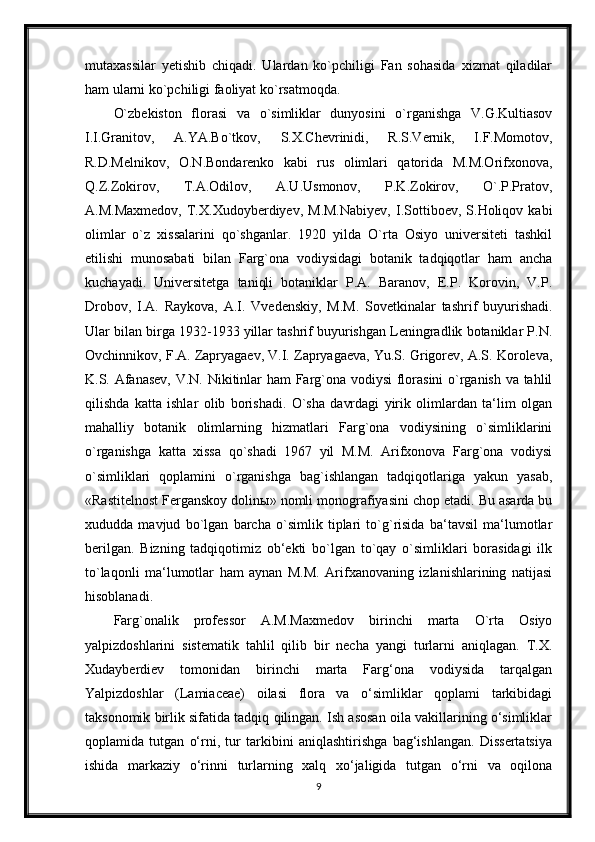 mutaxassilar   yetishib   chiqadi.   Ulardan   ko`pchiligi   Fan   sohasida   xizmat   qiladilar
ham ularni ko`pchiligi faoliyat ko`rsatmoqda.
O`zbekiston   florasi   va   o`simliklar   dunyosini   o`rganishga   V.G.Kultiasov
I.I.Granitov,   A.YA.Bo`tkov,   S.X.Chevrinidi,   R.S.Vernik,   I.F.Momotov,
R.D.Melnikov,   O.N.Bondarenko   kabi   rus   olimlari   qatorida   M.M.Orifxonova,
Q.Z.Zokirov,   T.A.Odilov,   A.U.Usmonov,   P.K.Zokirov,   O`.P.Pratov,
A.M.Maxmedov,   T.X.Xudoyberdiyev,   M.M.Nabiyev,   I.Sottiboev,  S.Holiqov   kabi
olimlar   o`z   xissalarini   qo`shganlar.   1920   yilda   O`rta   Osiyo   universiteti   tashkil
etilishi   munosabati   bilan   Farg`ona   vodiysidagi   botanik   tadqiqotlar   ham   ancha
kuchayadi.   Universitetga   taniqli   botaniklar   P.A.   Baranov,   E.P.   Korovin,   V.P.
Drobov,   I.A.   Raykova,   A.I.   Vvedenskiy,   M.M.   Sovetkinalar   tashrif   buyurishadi.
Ular bilan birga 1932-1933 yillar tashrif buyurishgan Leningradlik botaniklar P.N.
Ovchinnikov, F.A. Zapryagaev, V.I. Zapryagaeva, Yu.S. Grigorev, A.S. Koroleva,
K.S. Afanasev, V.N. Nikitinlar ham Farg`ona vodiysi  florasini  o`rganish va tahlil
qilishda   katta   ishlar   olib   borishadi.   O`sha   davrdagi   yirik   olimlardan   ta‘lim   olgan
mahalliy   botanik   olimlarning   hizmatlari   Farg`ona   vodiysining   o`simliklarini
o`rganishga   katta   xissa   qo`shadi   1967   yil   M.M.   Arifxonova   Farg`ona   vodiysi
o`simliklari   qoplamini   o`rganishga   bag`ishlangan   tadqiqotlariga   yakun   yasab,
«Rastitelnost Ferganskoy dolin ы » nomli monografiyasini chop etadi. Bu asarda bu
xududda   mavjud   bo`lgan   barcha   o`simlik   tiplari   to`g`risida   ba‘tavsil   ma‘lumotlar
berilgan.   Bizning   tadqiqotimiz   ob‘ekti   bo`lgan   to`qay   o`simliklari   borasidagi   ilk
to`laqonli   ma‘lumotlar   ham   aynan   M.M.   Arifxanovaning   izlanishlarining   natijasi
hisoblanadi.
Farg`onalik   professor   A.M.Maxmedov   birinchi   marta   O`rta   Osiyo
yalpizdoshlarini   sistematik   tahlil   qilib   bir   necha   yangi   turlarni   aniqlagan.   T.X.
Xudayberdiev   tomonidan   birinchi   marta   Farg‘ona   vodiysida   tarqalgan
Yalpizdoshlar   (Lamiaceae)   oilasi   flora   va   o‘simliklar   qoplami   tarkibidagi
taksonomik birlik sifatida tadqiq qilingan. Ish asosan oila vakillarining o‘simliklar
qoplamida   tutgan   o‘rni,   tur   tarkibini   aniqlashtirishga   bag‘ishlangan.   Dissertatsiya
ishida   markaziy   o‘rinni   turlarning   xalq   xo‘jaligida   tutgan   o‘rni   va   oqilona
9 