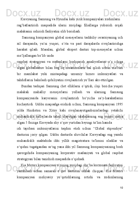     Koreyaning Samsung va Hyundai kabi yirik kompaniyalari xodimlarni
rag’batlantirish   maqsadida   ularni   xorijdagi   filiallarga   yuborish   orqali
malakasini oshirish faoliyatini olib borishadi.
        Samsung   kompaniyasi  global  menejerlarni  tashkiliy  ierarxiyaning  uch
xil   darajasida,   ya’ni   yuqori,   o’rta   va   past   darajalarda   rivojlantirishga
harakat   qiladi.   Masalan,   global   ekspert   dasturi   top-menejerlar   uchun
mo’ljallangan bo’lib unda
raqobat   strategiyasi   va   xodimlarni   boshqarish   amaliyotlarini   o’z   ichiga
olgan   globallashuv   bilan   bog’liq   muammolarni   hal   qilish   uchun   ma’lum
bir   mamlakat   yoki   mintaqadagi   umumiy   biznes   imkoniyatlari   va
tahdidlarini baholash qobiliyatini rivojlantirish yo’llari aks ettirilgan.
      Bundan   tashqari   Samsung   chet   elliklarni   o’qitish,   iloji   boricha   yuqori
malakali   mahalliy   menejerlarni   yollash   va   ularning   Samsung
kompaniyasida   karyerasini   rivojlantirish   bo’yicha   sa’y-harakatlarini
kuchaytirdi. Ushbu maqsadga erishish uchun, Samsung kompaniyasi 1995
yilda   Hindiston   va   Xitoy   kabi   rivojlanayotganbozorlardagi   yetakchi
muhandislik   kollejlarida   tahsil   olayotgan   talabalarning   eng   yuqori   natija
olgan 5 foiziga Koreyada oliy o’quv yurtidan keyingi ta’lim hamda
ish   tajribasi   imkoniyatlarini   taqdim   etish   uchun   “Global   stipendiya”
dasturini   joriy   qilgan.   Ushbu   dasturda   oluvchilar   Koreyadagi   eng   yaxshi
muhandislik   maktabida   ikki   yillik   magistratura   ta limini   oladilar   vaʼ
o qishni tugatgandan so ng  yana ikki yil Samsung  kompaniyasining bosh	
ʻ ʻ
qarorgohida   kompaniyaning   korporativ   madaniyati   va   global   raqobat
strategiyasi bilan tanishish maqsadida o’qishadi.
    Kia Motors kompaniyasi o’zining xorijdagi sho’ba korxonasi faoliyatini
yaxshilash   uchun   samarali   o’quv   dasturini   ishlab   chiqqan.   Kia   Motors
kompaniyasi   moliyaviy   yo’qotishlarning   ortishi   va   xodimlarning
10 