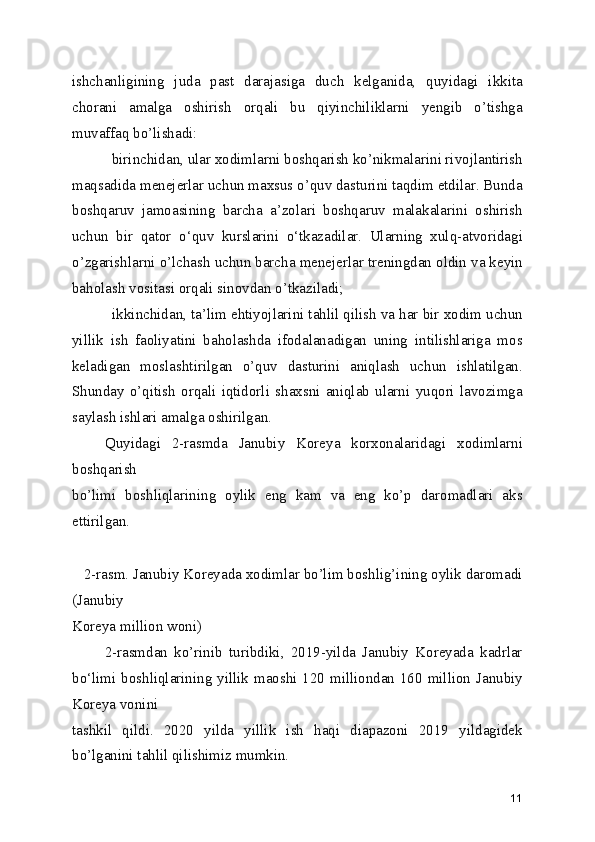 ishchanligining   juda   past   darajasiga   duch   kelganida,   quyidagi   ikkita
chorani   amalga   oshirish   orqali   bu   qiyinchiliklarni   yengib   o’tishga
muvaffaq bo’lishadi:
 birinchidan, ular xodimlarni boshqarish ko’nikmalarini rivojlantirish
maqsadida menejerlar uchun maxsus o’quv dasturini taqdim etdilar. Bunda
boshqaruv   jamoasining   barcha   a’zolari   boshqaruv   malakalarini   oshirish
uchun   bir   qator   o‘quv   kurslarini   o‘tkazadilar.   Ularning   xulq-atvoridagi
o’zgarishlarni o’lchash uchun barcha menejerlar treningdan oldin va keyin
baholash vositasi orqali sinovdan o’tkaziladi;
 ikkinchidan, ta’lim ehtiyojlarini tahlil qilish va har bir xodim uchun
yillik   ish   faoliyatini   baholashda   ifodalanadigan   uning   intilishlariga   mos
keladigan   moslashtirilgan   o’quv   dasturini   aniqlash   uchun   ishlatilgan.
Shunday   o’qitish   orqali   iqtidorli   shaxsni   aniqlab   ularni   yuqori   lavozimga
saylash ishlari amalga oshirilgan.
      Quyidagi   2-rasmda   Janubiy   Koreya   korxonalaridagi   xodimlarni
boshqarish
bo’limi   boshliqlarining   oylik   eng   kam   va   eng   ko’p   daromadlari   aks
ettirilgan.
 
   2-rasm. Janubiy Koreyada xodimlar bo’lim boshlig’ining oylik daromadi
(Janubiy
Koreya million woni)
          2-rasmdan   ko’rinib   turibdiki,   2019-yilda   Janubiy   Koreyada   kadrlar
bo‘limi boshliqlarining yillik maoshi 120 milliondan 160 million Janubiy
Koreya vonini
tashkil   qildi.   2020   yilda   yillik   ish   haqi   diapazoni   2019   yildagidek
bo’lganini tahlil qilishimiz mumkin. 
11 