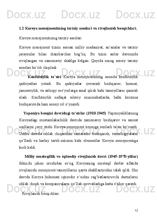 1.2 Koreya menejmentining tarixiy asoslari va rivojlanish bosqichlari.
Koreya menejmentining tarixiy asoslari
Koreya   menejment   tizimi   asosan   milliy   madaniyat,   an’analar   va   tarixiy
jarayonlar   bilan   chambarchas   bog‘liq.   Bu   tizim   asrlar   davomida
rivojlangan   va   zamonaviy   shaklga   kelgan.   Quyida   uning   asosiy   tarixiy
asoslari ko‘rib chiqiladi:
        Konfutsiylik   ta’siri   Koreya   menejmentining   asosida   konfutsiylik
qadriyatlari   yotadi.   Bu   qadriyatlar   iyerarxik   boshqaruv,   hurmat,
jamoaviylik, va axloqiy me‘yorlarga amal qilish kabi tamoyillarni qamrab
oladi.   Konfutsiylik   nafaqat   oilaviy   munosabatlarda,   balki   korxona
boshqaruvida ham asosiy rol o‘ynaydi.
     Yaponiya bosqini davridagi ta’sirlar (1910-1945)  Yaponiyaliklarning
Koreyadagi   mustamlakachilik   davrida   zamonaviy   boshqaruv   va   sanoat
usullarini joriy etishi Koreya menejment tizimiga sezilarli ta’sir ko‘rsatdi.
Ushbu   davrda   ishlab   chiqarishni   samarador   boshqarish,   texnologiyalarni
qo‘llash   va   harbiy   tartib-intizom   kabi   elementlar   Koreya   menejmentiga
kirib keldi.
        Milliy  mustaqillik va  iqtisodiy  rivojlanish  davri  (1945-1970-yillar)
Ikkinchi   jahon   urushidan   so‘ng   Koreyaning   mustaqil   davlat   sifatida
rivojlanishi menejment tamoyillarini qayta shakllantirishni talab qildi. Shu
davrda   Koreya   hukumati   iqtisodiy   o‘sishni   rag‘batlantiruvchi   dasturlarni
ishlab chiqdi va kompaniyalarni qo‘llab-quvvatlashga katta e‘tibor qaratdi.
   Rivojlanish bosqichlari
12 