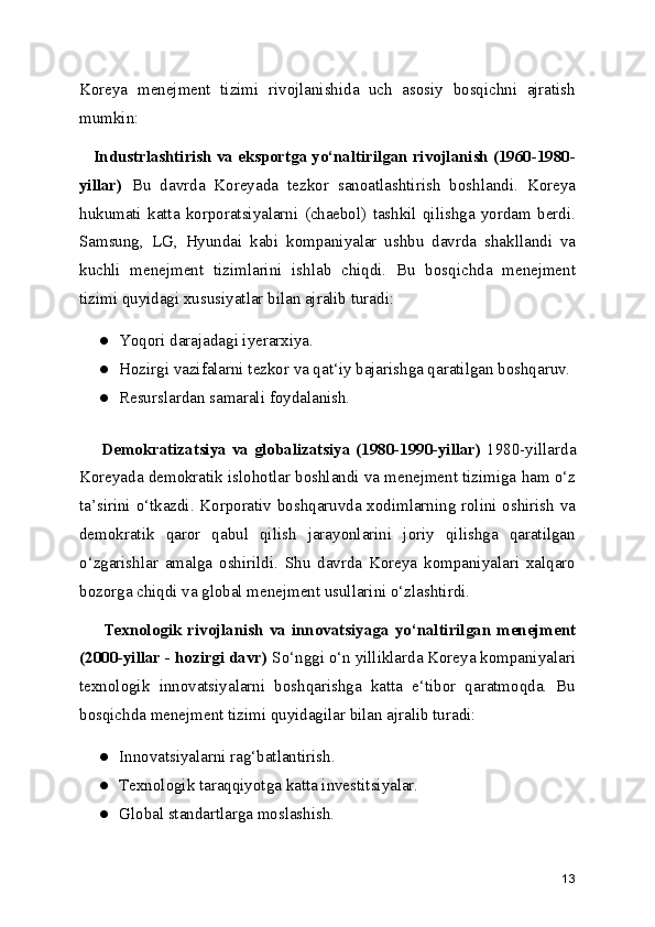 Koreya   menejment   tizimi   rivojlanishida   uch   asosiy   bosqichni   ajratish
mumkin:  
    Industrlashtirish va eksportga yo‘naltirilgan rivojlanish (1960-1980-
yillar)   Bu   davrda   Koreyada   tezkor   sanoatlashtirish   boshlandi.   Koreya
hukumati   katta   korporatsiyalarni   (chaebol)   tashkil   qilishga   yordam   berdi.
Samsung,   LG,   Hyundai   kabi   kompaniyalar   ushbu   davrda   shakllandi   va
kuchli   menejment   tizimlarini   ishlab   chiqdi.   Bu   bosqichda   menejment
tizimi quyidagi xususiyatlar bilan ajralib turadi:
● Yoqori darajadagi iyerarxiya.
● Hozirgi vazifalarni tezkor va qat‘iy bajarishga qaratilgan boshqaruv.
● Resurslardan samarali foydalanish.
        Demokratizatsiya va globalizatsiya (1980-1990-yillar)   1980-yillarda
Koreyada demokratik islohotlar boshlandi va menejment tizimiga ham o‘z
ta’sirini o‘tkazdi. Korporativ boshqaruvda xodimlarning rolini oshirish va
demokratik   qaror   qabul   qilish   jarayonlarini   joriy   qilishga   qaratilgan
o‘zgarishlar   amalga   oshirildi.   Shu   davrda   Koreya   kompaniyalari   xalqaro
bozorga chiqdi va global menejment usullarini o‘zlashtirdi.
        Texnologik  rivojlanish  va  innovatsiyaga   yo‘naltirilgan  menejment
(2000-yillar - hozirgi davr)  So‘nggi o‘n yilliklarda Koreya kompaniyalari
texnologik   innovatsiyalarni   boshqarishga   katta   e‘tibor   qaratmoqda.   Bu
bosqichda menejment tizimi quyidagilar bilan ajralib turadi:
● Innovatsiyalarni rag‘batlantirish.
● Texnologik taraqqiyotga katta investitsiyalar.
● Global standartlarga moslashish.
13 
