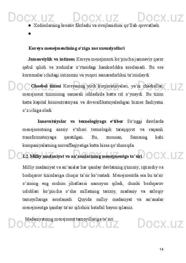 ● Xodimlarning kreativ fikrlashi va rivojlanishini qo‘llab-quvvatlash.  
●
     Koreya menejmentining o‘ziga xos xususiyatlari
      Jamoaviylik va intizom  Koreya menejmenti ko‘pincha jamoaviy qaror
qabul   qilish   va   xodimlar   o‘rtasidagi   hamkorlikka   asoslanadi.   Bu   esa
korxonalar ichidagi intizomni va yuqori samaradorlikni ta’minlaydi.
        Chaebol   tizimi   Koreyaning   yirik   korporatsiyalari,   ya’ni   chaebollar,
menejment   tizimining   samarali   ishlashida   katta   rol   o‘ynaydi.   Bu   tizim
katta   kapital   konsentratsiyasi   va   diversifikatsiyalashgan   biznes   faoliyatni
o‘z ichiga oladi.
        Innovatsiyalar   va   texnologiyaga   e‘tibor   So‘nggi   davrlarda
menejmentning   asosiy   e‘tibori   texnologik   taraqqiyot   va   raqamli
transformatsiyaga   qaratilgan.   Bu,   xususan,   Samsung   kabi
kompaniyalarning muvaffaqiyatiga katta hissa qo‘shmoqda.
1.2 Milliy madaniyat va an’analarining menejmentga ta’siri
Milliy madaniyat va an’analar har qanday davlatning ijtimoiy, iqtisodiy va
boshqaruv tizimlariga chuqur ta’sir ko‘rsatadi. Menejmentda esa bu ta’sir
o‘zining   eng   muhim   jihatlarini   namoyon   qiladi,   chunki   boshqaruv
uslublari   ko‘pincha   o‘sha   millatning   tarixiy,   madaniy   va   axloqiy
tamoyillariga   asoslanadi.   Quyida   milliy   madaniyat   va   an’analar
menejmentga qanday ta’sir qilishini batafsil bayon qilamiz.
  Madaniyatning menejment tamoyillariga ta’siri
14 