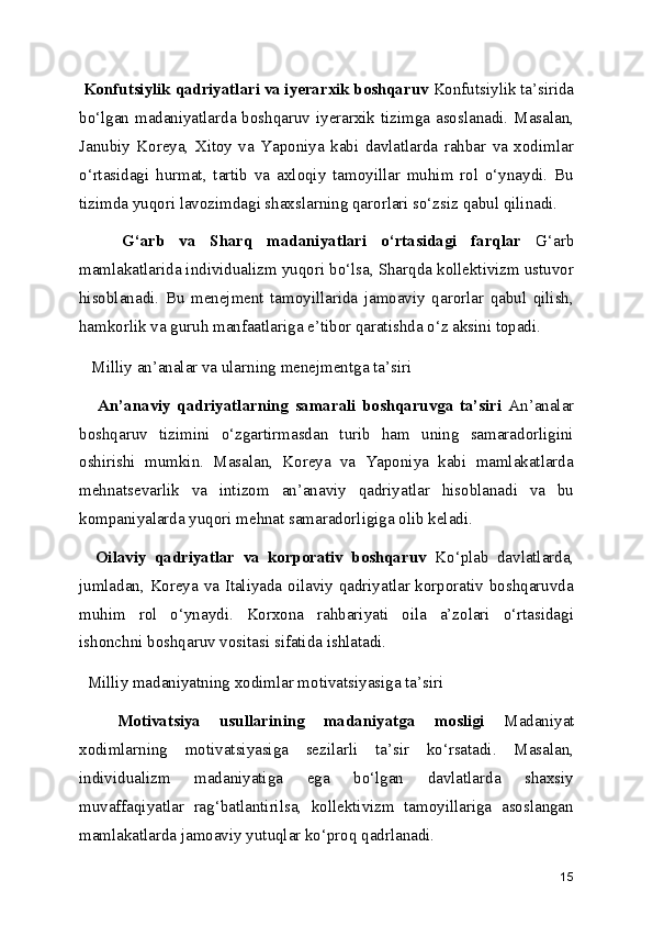   Konfutsiylik qadriyatlari va iyerarxik boshqaruv  Konfutsiylik ta’sirida
bo‘lgan madaniyatlarda boshqaruv iyerarxik tizimga asoslanadi. Masalan,
Janubiy   Koreya,   Xitoy   va   Yaponiya   kabi   davlatlarda   rahbar   va   xodimlar
o‘rtasidagi   hurmat,   tartib   va   axloqiy   tamoyillar   muhim   rol   o‘ynaydi.   Bu
tizimda yuqori lavozimdagi shaxslarning qarorlari so‘zsiz qabul qilinadi.
      G‘arb   va   Sharq   madaniyatlari   o‘rtasidagi   farqlar   G‘arb
mamlakatlarida individualizm yuqori bo‘lsa, Sharqda kollektivizm ustuvor
hisoblanadi.   Bu   menejment   tamoyillarida   jamoaviy   qarorlar   qabul   qilish,
hamkorlik va guruh manfaatlariga e’tibor qaratishda o‘z aksini topadi.
   Milliy an’analar va ularning menejmentga ta’siri
      An’anaviy   qadriyatlarning   samarali   boshqaruvga   ta’siri   An’analar
boshqaruv   tizimini   o‘zgartirmasdan   turib   ham   uning   samaradorligini
oshirishi   mumkin.   Masalan,   Koreya   va   Yaponiya   kabi   mamlakatlarda
mehnatsevarlik   va   intizom   an’anaviy   qadriyatlar   hisoblanadi   va   bu
kompaniyalarda yuqori mehnat samaradorligiga olib keladi.
    Oilaviy   qadriyatlar   va   korporativ   boshqaruv   Ko‘plab   davlatlarda,
jumladan, Koreya va Italiyada oilaviy qadriyatlar korporativ boshqaruvda
muhim   rol   o‘ynaydi.   Korxona   rahbariyati   oila   a’zolari   o‘rtasidagi
ishonchni boshqaruv vositasi sifatida ishlatadi.
  Milliy madaniyatning xodimlar motivatsiyasiga ta’siri
    Motivatsiya   usullarining   madaniyatga   mosligi   Madaniyat
xodimlarning   motivatsiyasiga   sezilarli   ta’sir   ko‘rsatadi.   Masalan,
individualizm   madaniyatiga   ega   bo‘lgan   davlatlarda   shaxsiy
muvaffaqiyatlar   rag‘batlantirilsa,   kollektivizm   tamoyillariga   asoslangan
mamlakatlarda jamoaviy yutuqlar ko‘proq qadrlanadi.
15 