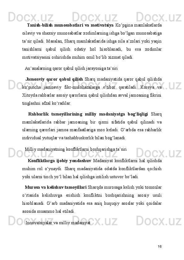       Tanish-bilish munosabatlari va motivatsiya   Ko‘pgina mamlakatlarda
oilaviy va shaxsiy munosabatlar xodimlarning ishga bo‘lgan munosabatiga
ta’sir qiladi. Masalan, Sharq mamlakatlarida ishga oila a’zolari yoki yaqin
tanishlarni   qabul   qilish   odatiy   hol   hisoblanadi,   bu   esa   xodimlar
motivatsiyasini oshirishda muhim omil bo‘lib xizmat qiladi.
  An’analarning qaror qabul qilish jarayoniga ta’siri
    Jamoaviy  qaror  qabul   qilish   Sharq  madaniyatida  qaror  qabul  qilishda
ko‘pincha   jamoaviy   fikr-mulohazalarga   e’tibor   qaratiladi.   Koreya   va
Xitoyda rahbarlar asosiy qarorlarni qabul qilishdan avval jamoaning fikrini
tinglashni afzal ko‘radilar.
    Rahbarlik   tamoyillarining   milliy   madaniyatga   bog‘liqligi   Sharq
mamlakatlarida   rahbar   jamoaning   bir   qismi   sifatida   qabul   qilinadi   va
ularning  qarorlari   jamoa   manfaatlariga   mos  keladi.   G‘arbda   esa   rahbarlik
individual yutuqlar va tashabbuskorlik bilan bog‘lanadi.
  Milliy madaniyatning konfliktlarni boshqarishga ta’siri 
      Konfliktlarga   ijobiy   yondashuv   Madaniyat   konfliktlarni   hal   qilishda
muhim   rol   o‘ynaydi.   Sharq   madaniyatida   odatda   konfliktlardan   qochish
yoki ularni tinch yo‘l bilan hal qilishga intilish ustuvor bo‘ladi.
   Murosa va kelishuv tamoyillari  Sharqda murosaga kelish yoki tomonlar
o‘rtasida   kelishuvga   erishish   konfliktni   boshqarishning   asosiy   usuli
hisoblanadi.   G‘arb   madaniyatida   esa   aniq   huquqiy   asoslar   yoki   qoidalar
asosida muammo hal etiladi.
   Innovatsiyalar va milliy madaniyat
16 