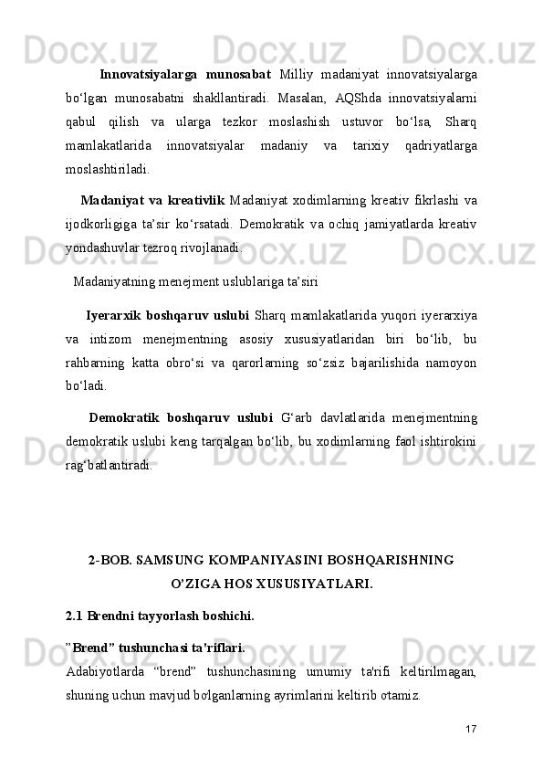         Innovatsiyalarga   munosabat   Milliy   madaniyat   innovatsiyalarga
bo‘lgan   munosabatni   shakllantiradi.   Masalan,   AQShda   innovatsiyalarni
qabul   qilish   va   ularga   tezkor   moslashish   ustuvor   bo‘lsa,   Sharq
mamlakatlarida   innovatsiyalar   madaniy   va   tarixiy   qadriyatlarga
moslashtiriladi.
      Madaniyat   va  kreativlik   Madaniyat  xodimlarning  kreativ  fikrlashi  va
ijodkorligiga   ta’sir   ko‘rsatadi.   Demokratik   va   ochiq   jamiyatlarda   kreativ
yondashuvlar tezroq rivojlanadi.
  Madaniyatning menejment uslublariga ta’siri
        Iyerarxik  boshqaruv   uslubi   Sharq   mamlakatlarida   yuqori   iyerarxiya
va   intizom   menejmentning   asosiy   xususiyatlaridan   biri   bo‘lib,   bu
rahbarning   katta   obro‘si   va   qarorlarning   so‘zsiz   bajarilishida   namoyon
bo‘ladi.
      Demokratik   boshqaruv   uslubi   G‘arb   davlatlarida   menejmentning
demokratik uslubi keng tarqalgan bo‘lib, bu xodimlarning faol ishtirokini
rag‘batlantiradi.
2-BOB. SAMSUNG KOMPANIYASINI BOSHQARISHNING
O’ZIGA HOS XUSUSIYATLARI.  
2.1 Brendni tayyorlash boshichi. 
” Brend” tushunchasi ta'riflari.  
Adabiyotlarda   “brend”   tushunchasining   umumiy   ta'rifi   keltirilmagan,
shuning uchun mavjud bơlganlarning ayrimlarini keltirib ơtamiz. 
17 