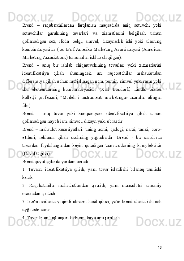 Brend   –   raqobatchilardan   farqlanish   maqsadida   aniq   sotuvchi   yoki
sotuvchilar   guruhining   tovarlari   va   xizmatlarini   belgilash   uchun
qơllanadigan   sơz,   ifoda,   belgi,   simvol,   dizaynerlik   ishi   yoki   ularning
kombinatsiyasidir ( bu ta'rif Amerika Marketing Assosiatsiyasi (American
Marketing Assosiations) tomonidan ishlab chiqilgan). 
Brend   –   aniq   bir   ishlab   chiqaruvchining   tovarlari   yoki   xizmatlarini
identifikatsiya   qilish,   shuningdek,   uni   raqobatchilar   mahsulotidan
differensiya qilish uchun mơljallangan nom, termin, simvol yoki rasm yoki
shu   elementlarning   kombinatsiyasidir   (Karl   Bondorff,   Lindbi   biznes
kolledji   professori,   “Modeli   i   instrumenti   marketinga»   asaridan   olingan
fikr). 
Brend   -   aniq   tovar   yoki   kompaniyani   identifikatsiya   qilish   uchun
qơllanadigan noyob ism, simvol, dizayn yoki obrazdir. 
Brend   –   mahsulot   xususiyatlari:   uning   nomi,   qadoği,   narxi,   tarixi,   obrơ-
e'tibori,   reklama   qilish   usulining   yiğindisidir.   Brend   -   bu   xaridorda
tovardan   foydalangandan   keyin   qoladigan   taassurotlarning   kompleksidir
(David Ogilvi). 
Brend quyidagilarda yordam beradi: 
1.   Tovarni   identifikatsiya   qilish,   ya'ni   tovar   islatilishi   bilanoq   tanilishi
kerak. 
2.   Raqobatchilar   mahsulotlaridan   ajralish,   ya'ni   mahsulotni   umumiy
massadan ajratish. 
3. Iste'mochilarda yoqimli obrazni hosil qilish, ya'ni brend ularda ishonch
uyğotishi zarur. 
4. Tovar bilan boğlangan turli emotsiyalarni jamlash. 
18 