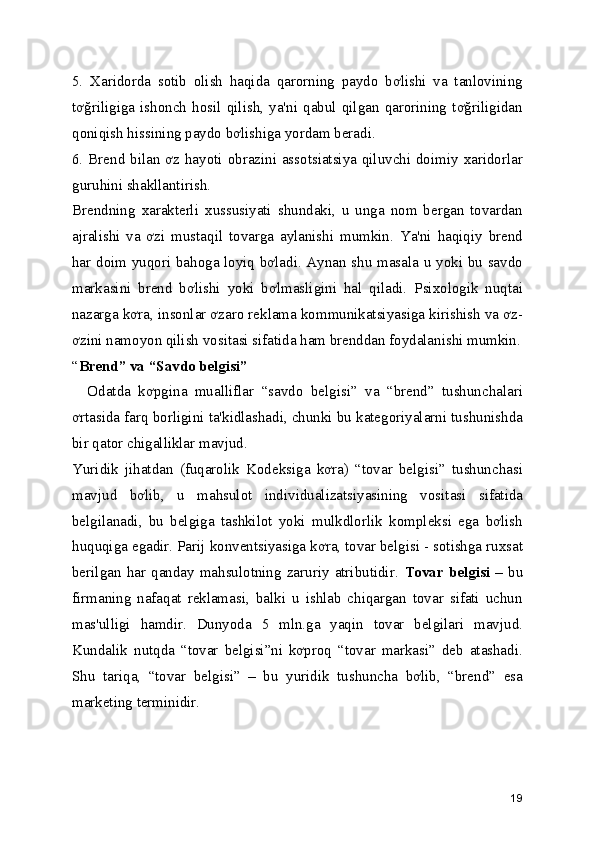 5.   Xaridorda   sotib   olish   haqida   qarorning   paydo   bơlishi   va   tanlovining
tơğriligiga   ishonch   hosil   qilish,   ya'ni   qabul   qilgan   qarorining   tơğriligidan
qoniqish hissining paydo bơlishiga yordam beradi. 
6. Brend bilan ơz hayoti obrazini assotsiatsiya qiluvchi doimiy xaridorlar
guruhini shakllantirish. 
Brendning   xarakterli   xussusiyati   shundaki,   u   unga   nom   bergan   tovardan
ajralishi   va   ơzi   mustaqil   tovarga   aylanishi   mumkin.   Ya'ni   haqiqiy   brend
har doim yuqori bahoga loyiq bơladi. Aynan shu masala u yoki bu savdo
markasini   brend   bơlishi   yoki   bơlmasligini   hal   qiladi.   Psixologik   nuqtai
nazarga kơra, insonlar ơzaro reklama kommunikatsiyasiga kirishish va ơz-
ơzini namoyon qilish vositasi sifatida ham brenddan foydalanishi mumkin.
“ Brend” va “Savdo belgisi”  
    Odatda   kơpgina   mualliflar   “savdo   belgisi”   va   “brend”   tushunchalari
ơrtasida farq borligini ta'kidlashadi, chunki bu kategoriyalarni tushunishda
bir qator chigalliklar mavjud. 
Yuridik   jihatdan   (fuqarolik   Kodeksiga   kơra)   “tovar   belgisi”   tushunchasi
mavjud   bơlib,   u   mahsulot   individualizatsiyasining   vositasi   sifatida
belgilanadi,   bu   belgiga   tashkilot   yoki   mulkdlorlik   kompleksi   ega   bơlish
huquqiga egadir. Parij konventsiyasiga kơra, tovar belgisi - sotishga ruxsat
berilgan   har   qanday   mahsulotning   zaruriy   atributidir.   Tovar   belgisi   –   bu
firmaning   nafaqat   reklamasi,   balki   u   ishlab   chiqargan   tovar   sifati   uchun
mas'ulligi   hamdir.   Dunyoda   5   mln.ga   yaqin   tovar   belgilari   mavjud.
Kundalik   nutqda   “tovar   belgisi”ni   kơproq   “tovar   markasi”   deb   atashadi.
Shu   tariqa,   “tovar   belgisi”   –   bu   yuridik   tushuncha   bơlib,   “brend”   esa
marketing terminidir. 
19 