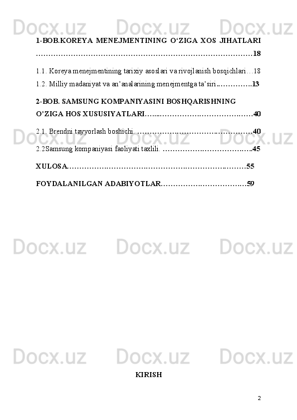1-BOB.KOREYA   MENEJMENTINING   O‘ZIGA   XOS   JIHATLARI
……………………………………………………………………………18
1.1. Koreya menejmentining tarixiy asoslari va rivojlanish bosqichlari…18
1.2. Milliy madaniyat va an’analarining menejmentga ta’siri .…………..13
2-BOB. SAMSUNG KOMPANIYASINI BOSHQARISHNING 
O’ZIGA HOS XUSUSIYATLARI…....…………….…………….……40
2.1. Brendni tayyorlash boshichi.  …………….…………….……………40
2.2Samsung kompaniyasi faoliyati taxlili.  …………….…………….…..45
XULOSA…………….…………….…………….…………….………55
FOYDALANILGAN ADABIYOTLAR…………….…………….…59
KIRISH
2 
