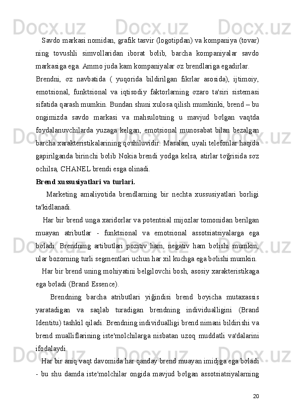    Savdo markasi nomidan, grafik tasvir (logotipdan) va kompaniya (tovar)
ning   tovushli   simvollaridan   iborat   bơlib,   barcha   kompaniyalar   savdo
markasiga ega. Ammo juda kam kompaniyalar ơz brendlariga egadirlar. 
Brendni,   ơz   navbatida   (   yuqorida   bildirilgan   fikrlar   asosida),   ijtimoiy,
emotsional,   funktsional   va   iqtisodiy   faktorlarning   ơzaro   ta'siri   sistemasi
sifatida qarash mumkin. Bundan shuni xulosa qilish mumkinki, brend – bu
ongimizda   savdo   markasi   va   mahsulotning   u   mavjud   bơlgan   vaqtda
foydalanuvchilarda   yuzaga   kelgan,   emotsional   munosabat   bilan   bezalgan
barcha xarakteristikalarining qơshiluvidir. Masalan, uyali telefonlar haqida
gapirilganda birinchi bơlib Nokia brendi yodga kelsa, atirlar tơğrisida sơz
ochilsa, CHANEL brendi esga olinadi. 
Brend xussusiyatlari va turlari.  
      Marketing   amaliyotida   brendlarning   bir   nechta   xussusiyatlari   borligi
ta'kidlanadi. 
    Har bir brend unga xaridorlar va potentsial mijozlar tomonidan berilgan
muayan   atributlar   -   funktsional   va   emotsional   assotsiatsiyalarga   ega
bơladi.   Brendning   artibutlari   pozitiv   ham,   negativ   ham   bơlishi   mumkin,
ular bozorning turli segmentlari uchun har xil kuchga ega bơlishi mumkin. 
   Har bir brend uning mohiyatini belgilovchi bosh, asosiy xarakteristikaga
ega bơladi (Brand Essence). 
      Brendning   barcha   atributlari   yiğindisi   brend   bơyicha   mutaxassis
yaratadigan   va   saqlab   turadigan   brendning   individualligini   (Brand
Identitu) tashkil qiladi. Brendning individualligi brend nimani bildirishi va
brend   mualliflarining   iste'molchilarga   nisbatan   uzoq   muddatli   va'dalarini
ifodalaydi. 
   Har bir aniq vaqt davomida har qanday brend muayan imidjga ega bơladi
-   bu   shu   damda   iste'molchilar   ongida   mavjud   bơlgan   assotsiatsiyalarning
20 