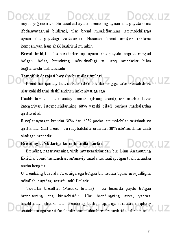 noyob   yiğindisidir.   Bu   assotsiatsiyalar   brendning   aynan   shu   paytda   nima
ifodalayotganini   bildiradi,   ular   brend   mualliflarining   iste'molchilarga
aynan   shu   paytdagi   va'dalaridir.   Hususan,   brend   imidjini   reklama
kompaniyasi ham shakllantirishi mumkin. 
Brend   imidji   –   bu   xaridorlarning   aynan   shu   paytda   ongida   mavjud
bơlgani   bơlsa,   brendning   individualligi   sa   uzoq   muddatlar   bilan
boğlanuvchi tushunchadir. 
Taniqlilik darajasi bơyicha brendlar turlari.  
      Brend   har   qanday   hodisa   kabi   iste'molchilar   ongiga   ta'sir   kơrsatish   va
ular xohishlarini shakllantirish imkoniyatiga ega. 
Kuchli   brend   –   bu   shunday   brendki   (strong   brand),   uni   mazkur   tovar
kategoriyasi   iste'molchilarining   60%   yaxshi   biladi   boshqa   markalardan
ajratib oladi. 
Rivojlanayotgan   brendni   30%   dan   60%   gacha   iste'molchilar   tanishadi   va
ajratishadi. Zaif brend – bu raqobatchilar orasidan 30% iste'molchilar tanib
oladigan brenddir. 
Brending ob'ektlariga ko’ra brendlar turlari . 
      Brending   nazariyasining   yirik   mutaxassislaridan   biri   Linn   Anshouning
fikricha, brend tushunchasi an'anaviy tarzda tushunilayotgan tushunchadan
ancha kengdir. 
U brendning bozorda ơz ơrniga ega bơlgan bir nechta tiplari mavjudligini
ta'kidlab, quyidagi tasnifni taklif qiladi: 
    Tovarlar   brendlari   (Produkt   brands)   –   bu   bozorda   paydo   bơlgan
brendlarning   eng   birinchisidir.   Ular   brendingning   asosi,   yadrosi
hisoblanadi,   chunki   ular   brendning   boshqa   tiplariga   nisbatan   miqdoriy
ustunlikka ega va iste'molchilar tomonidan birinchi navbatda eslanadilar. 
21 
