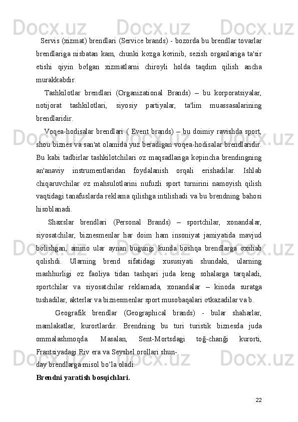    Servis (xizmat) brendlari (Service brands) - bozorda bu brendlar tovarlar
brendlariga   nisbatan   kam,   chunki   kơzga   kơrinib,   sezish   organlariga   ta'sir
etishi   qiyin   bơlgan   xizmatlarni   chiroyli   holda   taqdim   qilish   ancha
murakkabdir. 
    Tashkilotlar   brendlari   (Organizational   Brands)   –   bu   korporatsiyalar,
notijorat   tashkilotlari,   siyosiy   partiyalar,   ta'lim   muassasalarining
brendlaridir. 
      Voqea-hodisalar  brendlari  (  Event  brands)  –  bu  doimiy  ravishda  sport,
shou biznes va san'at olamida yuz beradigan voqea-hodisalar brendlaridir.
Bu  kabi  tadbirlar  tashkilotchilari  ơz  maqsadlariga  kơpincha  brendingning
an'anaviy   instrumentlaridan   foydalanish   orqali   erishadilar.   Ishlab
chiqaruvchilar   ơz   mahsulotlarini   nufuzli   sport   turnirini   namoyish   qilish
vaqtidagi tanafuslarda reklama qilishga intilishadi va bu brendning bahosi
hisoblanadi. 
    Shaxslar   brendlari   (Personal   Brands)   –   sportchilar,   xonandalar,
siyosatchilar,   biznesmenlar   har   doim   ham   insoniyat   jamiyatida   mavjud
bơlishgan,   ammo   ular   aynan   bugungi   kunda   boshqa   brendlarga   ơxshab
qolishdi.   Ularning   brend   sifatidagi   xususiyati   shundaki,   ularning
mashhurligi   ơz   faoliya   tidan   tashqari   juda   keng   sohalarga   tarqaladi,
sportchilar   va   siyosatchilar   reklamada,   xonandalar   –   kinoda   suratga
tushadilar, akterlar va biznesmenlar sport musobaqalari ơtkazadilar va b. 
      Geografik   brendlar   (Geographical   brands)   -   bular   shaharlar,
mamlakatlar,   kurortlardir.   Brendning   bu   turi   turistik   biznesda   juda
ommalashmoqda.   Masalan,   Sent-Mortsdagi   toğ-chanği   kurorti,
Frantsiyadagi Riv era va Seyshel orollari shun- 
day brendlarga misol bo’la oladi. 
Brendni yaratish bosqichlari.  
22 
