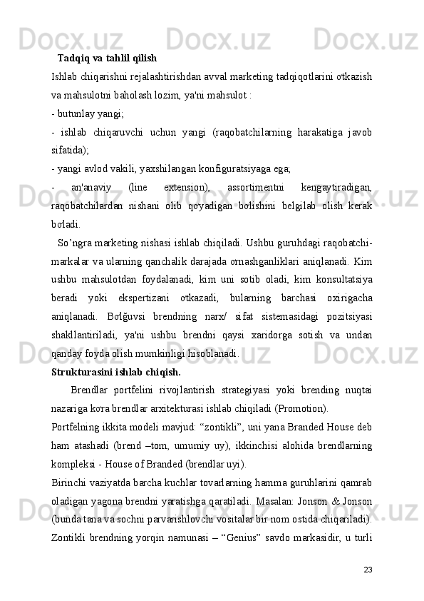   Tadqiq va tahlil qilish  
Ishlab chiqarishni rejalashtirishdan avval marketing tadqiqotlarini ơtkazish
va mahsulotni baholash lozim, ya'ni mahsulot : 
- butunlay yangi; 
-   ishlab   chiqaruvchi   uchun   yangi   (raqobatchilarning   harakatiga   javob
sifatida); 
- yangi avlod vakili, yaxshilangan konfiguratsiyaga ega; 
-   an'anaviy   (line   extension),   assortimentni   kengaytiradigan,
raqobatchilardan   nishani   olib   qơyadigan   bơlishini   belgilab   olish   kerak
bơladi. 
   So’ngra marketing nishasi ishlab chiqiladi. Ushbu guruhdagi raqobatchi-
markalar va ularning qanchalik darajada ơrnashganliklari aniqlanadi. Kim
ushbu   mahsulotdan   foydalanadi,   kim   uni   sotib   oladi,   kim   konsultatsiya
beradi   yoki   ekspertizani   ơtkazadi,   bularning   barchasi   oxirigacha
aniqlanadi.   Bơlğuvsi   brendning   narx/   sifat   sistemasidagi   pozitsiyasi
shakllantiriladi,   ya'ni   ushbu   brendni   qaysi   xaridorga   sotish   va   undan
qanday foyda olish mumkinligi hisoblanadi. 
Strukturasini ishlab chiqish.  
      Brendlar   portfelini   rivojlantirish   strategiyasi   yoki   brending   nuqtai
nazariga kơra brendlar arxitekturasi ishlab chiqiladi (Promotion). 
Portfelning ikkita modeli mavjud: “zontikli”, uni yana Branded House deb
ham   atashadi   (brend   –tom,   umumiy   uy),   ikkinchisi   alohida   brendlarning
kompleksi - House of Branded (brendlar uyi). 
Birinchi vaziyatda barcha kuchlar tovarlarning hamma guruhlarini qamrab
oladigan yagona brendni yaratishga qaratiladi. Masalan: Jonson & Jonson
(bunda tana va sochni parvarishlovchi vositalar bir nom ostida chiqariladi).
Zontikli brendning yorqin namunasi – “Genius” savdo markasidir, u turli
23 