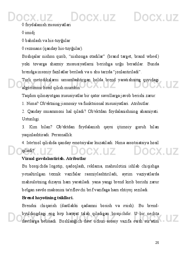 ◊ foydalanish xususiyatlari 
◊ imidj 
◊ baholash va his-tuyğular 
◊ rezonans (qanday his-tuyğular). 
Boshqalar   nishon   qurib,   “nishonga   otadilar”   (brand   target,   brand   wheel)
yoki   tovarga   shaxsiy   xussusiyatlarni   berishga   urğu   beradilar.   Bunda
brendga insoniy fazilatlar beriladi va u shu tarzda “jonlantiriladi”. 
Turli   metodikalarni   umumlashtirgan   holda   brend   yaratishning   quyidagi
algoritmini hosil qilish mumkin: 
Taqdim qilinayotgan xususiyatlar bir qator savollarga javob berishi zarur: 
1. Nima? Ob'ektning jismoniy va funktsional xususiyatlari. Atributlar. 
2.   Qanday   muammoni   hal   qiladi?   Ob'ektdan   foydalanishning   ahamiyati.
Ustunligi. 
3.   Kim   bilan?   Ob'ektdan   foydalanish   qaysi   ijtimoiy   guruh   bilan
yaqinlashtiradi. Personallik. 
4. Iste'mol qilishda qanday emotsiyalar kuzatiladi. Nima assotsiatsiya hosil
qiladi? 
Vizual gavdalantirish. Atributlar  
Bu   bosqichda   logotip,   qadoqlash,   reklama,   mahsulotini   ishlab   chiqishga
yơnaltirilgan   texnik   vazifalar   rasmiylashtiriladi,   ayrim   vaziyatlarda
mahsulotning dizayni ham yaratiladi. yana yangi brend kirib borishi zarur
bơlgan savdo makonini ta'riflovchi brif vazifaga ham ehtiyoj seziladi. 
Brend hayotining tsikllari.  
Brendni   chiqarish   (dastlabki   qadamni   bosish   va   ơsish).   Bu   brend-
byuldingdagi   eng   kơp   harajat   talab   qiladigan   bosqichdir.   U   bir   nechta
davrlarga   bơlinadi.   Boshlanğich   davr   uchun   asosiy   vazifa   ơsish   sur'atini
25 