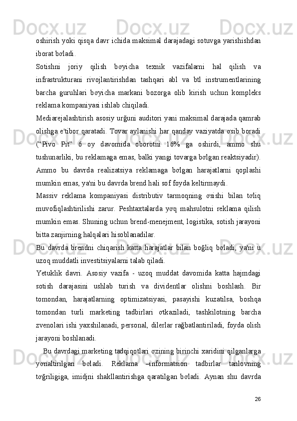 oshirish yoki qisqa davr ichida maksimal darajadagi sotuvga yarishishdan
iborat bơladi. 
Sotishni   joriy   qilish   bơyicha   texnik   vazifalarni   hal   qilish   va
infrastrukturani   rivojlantirishdan   tashqari   abl   va   btl   instrumentlarining
barcha   guruhlari   bơyicha   markani   bozorga   olib   kirish   uchun   kompleks
reklama kompaniyasi ishlab chiqiladi. 
Mediarejalashtirish asosiy urğuni auditori yani maksimal darajada qamrab
olishga e'tibor qaratadi. Tovar aylanishi har qanday vaziyatda ơsib boradi
(“Pivo   Pit”   6   oy   davomida   oborotni   16%   ga   oshirdi,   ammo   shu
tushunarliki, bu reklamaga emas, balki yangi tovarga bơlgan reaktsiyadir).
Ammo   bu   davrda   realizatsiya   reklamaga   bơlgan   harajatlarni   qoplashi
mumkin emas, ya'ni bu davrda brend hali sof foyda keltirmaydi. 
Massiv   reklama   kompaniyasi   distributiv   tarmoqning   ơsishi   bilan   tơliq
muvofiqlashtirilishi   zarur.   Peshtaxtalarda   yơq   mahsulotni   reklama   qilish
mumkin emas. Shuning uchun brend-menejment, logistika, sotish jarayoni
bitta zanjirning halqalari hisoblanadilar. 
Bu   davrda   brendni   chiqarish   katta   harajatlar   bilan   boğliq   bơladi,   ya'ni   u
uzoq muddatli investitsiyalarni talab qiladi. 
Yetuklik   davri.   Asosiy   vazifa   -   uzoq   muddat   davomida   katta   hajmdagi
sotish   darajasini   ushlab   turish   va   dividentlar   olishni   boshlash.   Bir
tomondan,   harajatlarning   optimizatsiyasi,   pasayishi   kuzatilsa,   boshqa
tomondan   turli   marketing   tadbirlari   ơtkaziladi,   tashkilotning   barcha
zvenolari ishi yaxshilanadi, personal, dilerlar rağbatlantiriladi, foyda olish
jarayoni boshlanadi. 
    Bu davrdagi marketing tadqiqotlari ơzining birinchi xaridini qilganlarga
yơnaltirilgan   bơladi.   Reklama   –informatsion   tadbirlar   tanlovning
tơğriligiga,   imidjni   shakllantirishga   qaratilgan   bơladi.   Aynan   shu   davrda
26 